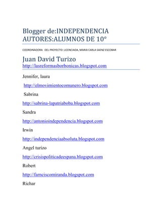 Blogger de:INDEPENDENCIA<br />AUTORES:ALUMNOS DE 10°<br />COORDINADORA   DEL PROYECTO: LICENCIADA, MARIA CARLA SAENZ ESCOBAR<br />Juan David Turizo http://lasreformasborbonicas.blogspot.com<br />Jennifer, laura <br /> http://elmovimientocomunero.blogspot.com<br /> Sabrina <br />http://sabrina-lapatriaboba.blogspot.com<br />Sandra<br />http://antonioindependencia.blogspot.com<br />Irwin<br />http://independenciaabsoluta.blogspot.com<br />Angel turizo<br />http://crisispoliticadeespana.blogspot.com<br />Robert<br />http://farnciscomiranda.blogspot.com<br />Richar<br />http://campalibertadora.blogspot.com<br />Wendy<br />http://campanadenarinoenelsur.blogspot.com<br />Jesus David Martinez<br />http://elsitiocartagena.blogspot.com<br />Ricardo <br />http://centralismoyfederalismo.blogspot.com<br />Katherine Fonseca<br />Jesus David saenz<br />http://conoscamoselverdad20julio.blogspot.com<br />Marilyn  Paba<br />http://tomadesantafe.blogspot.com<br />Candy<br />Eliana<br />http://causasdelaindependencia.blogspot.com<br /> Jhon Jader<br />Jean  Carlos<br />http://queeslapatriaboba.blogspot.com<br />Romario Benítez<br />http://queeslaexpedicionbotanica.blogspot.com<br />Yasiris Cárdenas<br />http://sitiosdecartagena.blogspot.com<br /> <br />  <br />