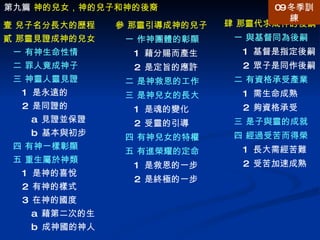 肆 那靈代求成神的後嗣 一 與基督同為後嗣 1  基督是指定後嗣 2  眾子是同作後嗣 二 有資格承受產業 1  需生命成熟 2  夠資格承受 三 是子與靈的成就 四 經過受苦而得榮 1  長大需經苦難 2  受苦加速成熟 第九篇  神的兒女，神的兒子和神的後裔 壹 兒子名分長大的歷程  貳 那靈見證成神的兒女 一 有神生命性情 二 罪人竟成神子  三 神靈人靈見證 1  是永遠的 2  是同證的 a  見證並保證 b  基本與初步 四 有神一樣彰顯 五 重生屬於神類 1  是神的喜悅 2  有神的樣式 3  在神的國度 a  藉第二次的生 b  成神國的神人 參 那靈引導成神的兒子 一 作神團體的彰顯 1  藉分賜而產生 2  是定旨的應許 二 是神救恩的工作 三 是神兒女的長大 1  是魂的變化 2  受靈的引導 四 有神兒女的特權 五 有進榮耀的定命 1  是救恩的一步 2  是終極的一步 09 冬季訓練 