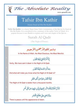 Tafsir Ibn Kathir
Alama Imad ud Din Ibn Kathir
Tafsir ibn Kathir, is a classic Sunni Islam Tafsir (commentary of the Qur'an) by Imad ud
Din Ibn Kathir. It is considered to be a summary of the earlier Tafsir al-Tabari. It is
popular because it uses Hadith to explain each verse and chapter of the Qur'an…
Surah Al Qadr
(The Night of Power)
In the Name of Allah, the Most Gracious, the Most Merciful.
1.
     ö  
Verily, We have sent it down in the Night of Al-Qadr.
2.
       
And what will make you know what the Night of Al-Qadr is?
3.
         
The Night of Al-Qadr is better than a thousand months.
4.
  ʅ              ˟
5.
       
There is peace until the appearance of dawn.
 