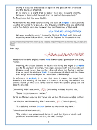 3
During it the gates of Paradise are opened, the gates of Hell are closed
and the devils are shackled.
In it there is a night that is better than one thousand months.
Whoever is deprived of its good, then he has truly been deprived.''
An-Nasa'i recorded this same Hadith.
Aside from the fact that worship during the Night of Al-Qadr is equivalent to
worship performed for a period of one thousand months, it is also confirmed
in the Two Sahihs from Abu Hurayrah that the Messenger of Allah said,
              ʐ          
Whoever stands (in prayer) during the Night of Al-Qadr with faith and
expecting reward (from Allah), he will be forgiven for his previous sins.
The Descent of the Angels and the Decree for Every Good during the Night of Al-
Qadr
Allah says,
  ʅ              ˟٤
Therein descend the angels and the Ruh by their Lord's permission with every
matter.
meaning, the angels descend in abundance during the Night of Al-Qadr
due to its abundant blessings. The angels descend with the descending of
blessings and mercy, just as they descend when the Qur'an is recited,
they surround the circles of Dhikr (remembrance of Allah) and they lower
their wings with true respect for the student of knowledge.
In reference to Ar-Ruh, it is said that here it means the angel Jibril.
Therefore, the wording of the Ayah is a method of adding the name of the
distinct object (in this case Jibril) separate from the general group (in this
case the angels).
Concerning Allah's statement,   ʅ  (with every matter), Mujahid said,
"Peace concerning every matter.''
Sa`id bin Mansur said, Isa bin Yunus told us that Al-Amash narrated to them
that Mujahid said concerning Allah's statement,     (There is peace),
"It is security in which Shaytan cannot do any evil or any harm.''
Qatadah and others have said,
"The matters are determined during it, and the times of death and
provisions are measured out (i.e., decided) during it.''
 