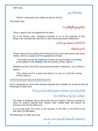 4
Allah says,
      ʅ ¯  
Therein is decreed every matter of decree. (44:4)
Then Allah says,
       ٥
There is peace until the appearance of dawn.
Sa`id bin Mansur said, "Hushaym narrated to us on the authority of Abu
Ishaq, who narrated that Ash-Sha`bi said concerning Allah's statement,
  ʅ              ˟
      
Therein descend the angels and the Ruh by their Lord's permission with every
matter, there is a peace until the appearance of dawn.
`The angels giving the greetings of peace during the Night of Al-Qadr
to the people in the Masjids until the coming of Fajr (dawn).'''
Qatadah and Ibn Zayd both said concerning Allah's statement,     (There is
peace),
"This means all of it is good and there is no evil in it until the coming
of Fajr (dawn).''
Specifying the Night of Decree and its Signs
This is supported by what Imam Ahmad recorded from Ubadah bin As-Samit that the
Messenger of Allah said,
                        ˊ        ʏ   
   º                   
The Night of Al-Qadr occurs during the last ten (nights). Whoever stands for
them (in prayer) seeking their reward, then indeed Allah will forgive his
previous sins and his latter sins.
It is an odd night: the ninth, or the seventh, or the fifth, or the third or the
last night (of Ramadan).
The Messenger of Allah also said,
ʅ                        
 