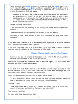 6
Whoever performed Itikaf with me, let him come back (for Itikaf again), for
verily I saw the Night of Al-Qadr, and I was caused to forget it, and indeed it
is during the last ten (nights). It is during an odd night and I saw myself as if
I were prostrating in mud and water.
The roof of the Masjid was made of dried palm-tree leaves and we did not
see anything (i.e., clouds) in the sky. But then a patch of wind-driven
clouds came and it rained. So the Prophet lead us in prayer until we saw
the traces of mud and water on the forehead of the Messenger of Allah ,
which confirmed his dream.''
In one narration it adds that
- this occurred on the morning of the twenty-first night (meaning the next
morning).
They both (Al-Bukhari and Muslim) recorded it in the Two Sahihs.
Ash-Shafi`i said, "This Hadith is the most authentic of what has been
reported.''
It has also been said that it is on the twenty-third night due to a Hadith narrated
from `Abdullah bin Unays in Sahih Muslim.
It has also been said that it is on the twenty-fifth night due to what Al-Bukhari
recorded from Ibn Abbas that the Messenger of Allah said,
 ˏ       ˏ       ˏ                
Seek it in the last ten (nights) of Ramadan. In the ninth it still remains, in the
seventh it still remains, in the fifth it still remains.
Many have explained this Hadith to refer to the odd nights, and this is the most
apparent and most popular explanation.
It has also been said that it occurs on the twenty-seventh night because of what
Muslim recorded in his Sahih from Ubay bin Ka`b that the Messenger of Allah
mentioned that it was on the twenty-seventh night.
Imam Ahmad recorded from Zirr that he asked Ubayy bin Ka`b,
"O Abu Al-Mundhir! Verily, your brother Ibn Mas`ud says whoever stands for
prayer (at night) the entire year, will catch the Night of Al-Qadr.''
He (Ubayy) said,
"May Allah have mercy upon him. Indeed he knows that it is during the
month of Ramadan and that it is the twenty-seventh night.''
Then he swore by Allah.
Zirr then said, "How do you know that''
 
