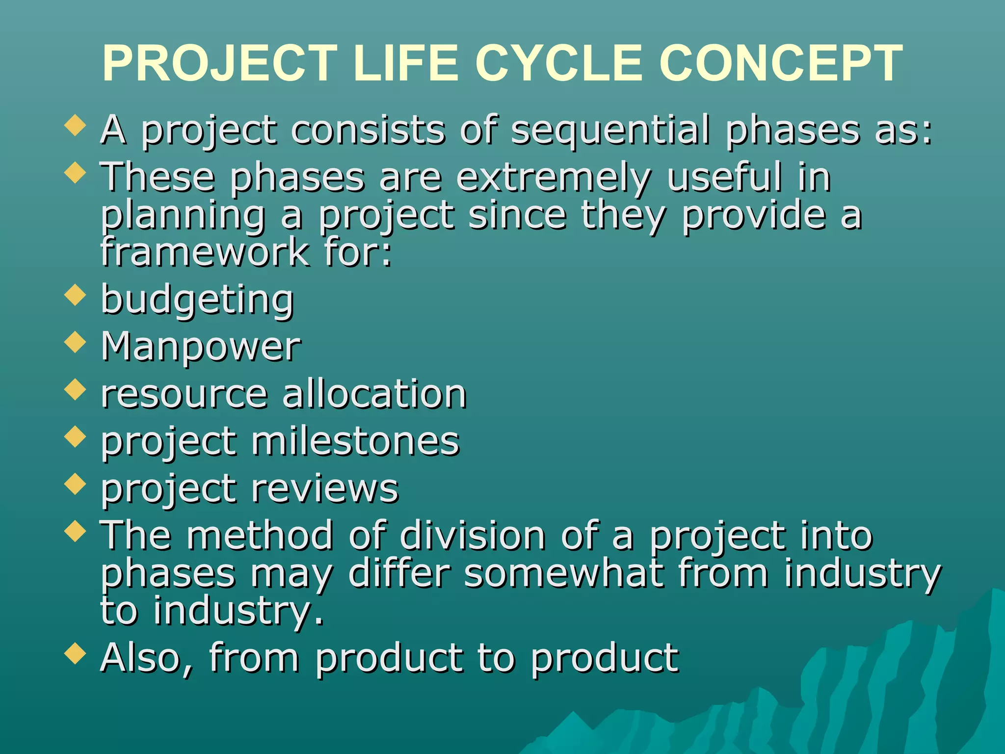PROJECT LIFE CYCLE CONCEPT
 A project consists of sequential phases as:A project consists of sequential phases as:
 These phases are extremely useful inThese phases are extremely useful in
planning a project since they provide aplanning a project since they provide a
framework for:framework for:
 budgetingbudgeting
 ManpowerManpower
 resource allocationresource allocation
 project milestonesproject milestones
 project reviewsproject reviews
 The method of division of a project intoThe method of division of a project into
phases may differ somewhat from industryphases may differ somewhat from industry
to industry.to industry.
 Also, from product to productAlso, from product to product
 