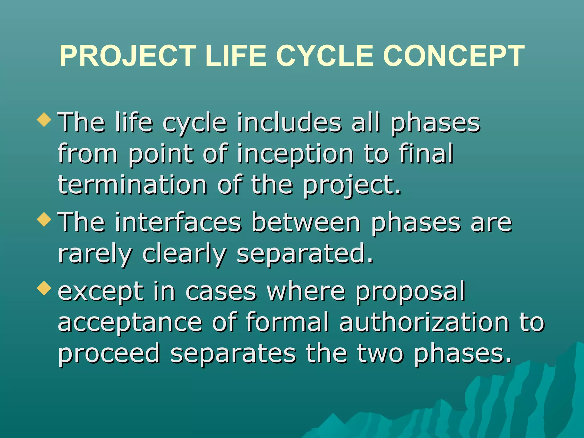 PROJECT LIFE CYCLE CONCEPT
 The life cycle includes all phasesThe life cycle includes all phases
from point of inception to finalfrom point of inception to final
termination of the project.termination of the project.
 The interfaces between phases areThe interfaces between phases are
rarely clearly separated.rarely clearly separated.
 except in cases where proposalexcept in cases where proposal
acceptance of formal authorization toacceptance of formal authorization to
proceed separates the two phases.proceed separates the two phases.
 