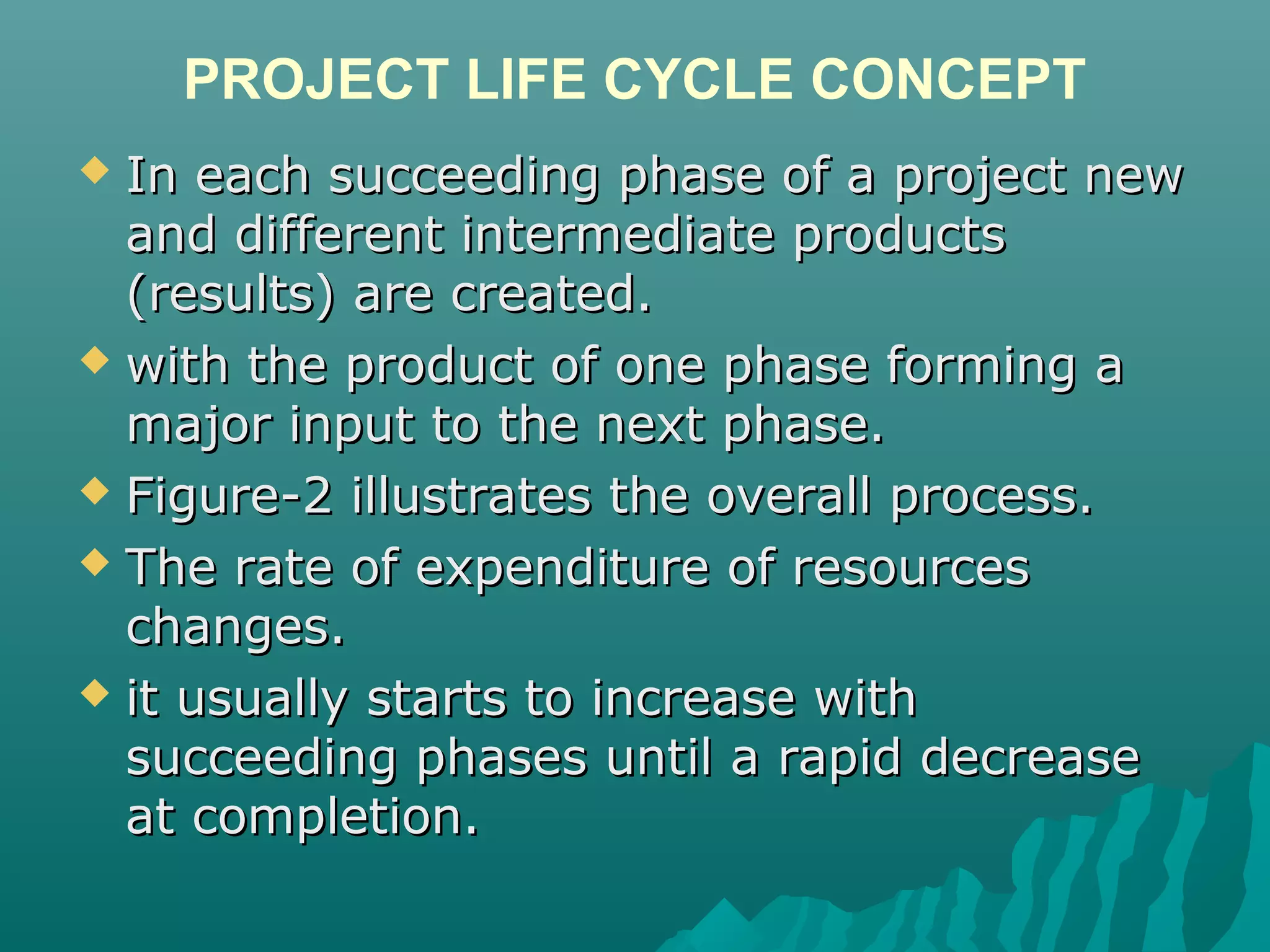PROJECT LIFE CYCLE CONCEPT
 In each succeeding phase of a project newIn each succeeding phase of a project new
and different intermediate productsand different intermediate products
(results) are created.(results) are created.
 with the product of one phase forming awith the product of one phase forming a
major input to the next phase.major input to the next phase.
 Figure-2 illustrates the overall process.Figure-2 illustrates the overall process.
 The rate of expenditure of resourcesThe rate of expenditure of resources
changes.changes.
 it usually starts to increase withit usually starts to increase with
succeeding phases until a rapid decreasesucceeding phases until a rapid decrease
at completion.at completion.
 