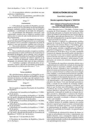 Diário da República, 1.ª série—N.º 246—17 de dezembro de 2015 9701
3 — O vice-presidente substitui o presidente nas suas
ausências e impedimentos.
4 — Na ausência do vice-presidente, a presidência cabe
ao representante do partido mais votado.
Artigo 7.º
Funcionamento
1 — O Presidente daAssembleia da República, pessoal-
mente ou através do Vice-Presidente em que haja delegado,
assegura, mediante reuniões regulares com os respetivos
presidentes, a coordenação da atividade das delegações.
2 — Os presidentes das delegações convocam, com
regularidade, reuniões com os respetivos membros, pelo
menos uma vez antes de cada reunião plenária da Assem-
bleia Parlamentar.
3 — No caso de se prever a abordagem de temas de es-
pecial relevância para Portugal promover-se-á a realização
de contactos com as comissões competentes em razão da
matéria e, caso seja necessário, também com o Governo.
4 — Nas sessões plenárias, a delegação é acompanhada
por um funcionário parlamentar, que assegura a assessoria
técnica.
5 — Para as reuniões de comissão, os respetivos membros
devem apresentar as razões justificativas da sua presença ao
presidente da delegação, que as submete, com o seu pare-
cer, a despacho do Presidente daAssembleia da República.
6 — Existindo comissões em número superior ao de
membros efetivos da delegação, nenhum deles pode ser
designado, em princípio, para mais de duas comissões.
7 — A pertença a qualquer subcomissão deve ser ex-
cecional e sujeita a decisão do presidente da delegação,
observando-se os critérios previstos nos n.os
5 e 6.
Artigo 8.º
Normas subsidiárias
São subsidiariamente aplicáveis às delegações as nor-
mas do Regimento da Assembleia da República e demais
normativos internos, em tudo o que não contrarie os Es-
tatutos e Regimentos das Organizações Parlamentares
Internacionais.
Artigo 9.º
Norma revogatória
São revogadas as seguintes Resoluções da Assembleia
da República:
a) Resolução da Assembleia da República n.º 5/2003,
de 22 de janeiro;
b) Resolução da Assembleia da República n.º 58/2004,
de 6 de agosto, alterada pela Resolução da Assembleia da
República n.º 154/2013, de 23 de dezembro;
c) Resolução da Assembleia da República n.º 60/2004,
de 19 de agosto;
d) Resolução da Assembleia da República n.º 71/2006,
de 28 de dezembro;
e) Resolução da Assembleia da República n.º 2/2007,
de 26 de janeiro;
f) Resolução da Assembleia da República n.º 20/2010,
de 2 de março, alterada pela Resolução da Assembleia da
República n.º 10/2012, de 3 de fevereiro.
Aprovada em 11 de dezembro de 2015.
O Presidente da Assembleia da República, Eduardo
Ferro Rodrigues.
REGIÃO AUTÓNOMA DOS AÇORES
Assembleia Legislativa
Decreto Legislativo Regional n.º 25/2015/A
Altera o Estatuto do Pessoal Docente da Educação
Pré-Escolar e dos Ensinos Básico
e Secundário na Região Autónoma dos Açores
Pelos Decretos-Leis n.os
270/2009 e 75/2010, respe-
tivamente de 30 de setembro e de 23 de junho, foram
introduzidas alterações ao Estatuto da Carreira dos Edu-
cadores de Infância e dos Professores dos Ensinos Básico
e Secundário, aprovado pelo Decreto-Lei n.º 139-A/90, de
28 de abril, designadamente no que diz respeito à estrutura
e desenvolvimento da carreira.
Não obstante a vigência no ordenamento jurídico
regional do Estatuto do Pessoal Docente da Educação
Pré-Escolar e dos Ensinos Básico e Secundário, apro-
vado pelo Decreto Legislativo Regional n.º 21/2007/A,
de 30 de agosto, alterado e republicado pelos Decretos
Legislativos Regionais n.os
4/2009/A e 11/2009/A, res-
petivamente de 20 de abril e de 21 de julho, atendendo
à natureza de algumas das modificações introduzidas a
nível nacional, e com vista a manter a paridade entre a
carreira docente nacional e a carreira docente regional,
torna-se necessário introduzir, relativamente a esta,
alterações em termos de estrutura, duração global e
por escalões.
Na sequência da experiência entretanto obtida com a
implementação do modelo de avaliação do desempenho
vigente, torna-se necessário, também, proceder à alte-
ração do mesmo, tornando-o mais consentâneo com o
desenvolvimento profissional do docente, valorizando-se
não só a vertente formativa e reflexiva da autoavaliação
como, também, o crescimento profissional que a partilha,
a colegialidade e as parcerias permitem, garantindo-se
que a avaliação do desempenho docente deve, acima de
tudo, contribuir para a qualidade do processo de ensino
e de aprendizagem e, por consequência, para o sucesso
educativo dos alunos. Com esta alteração pretende-se,
ainda, a criação de um modelo de avaliação simples,
transparente, que promova e premeie a excelência, que
apoie os que revelam mais dificuldades e que permita
a melhoria das escolas, enquanto organizações, e do
sistema educativo regional no seu todo. Procede-se,
igualmente, à alteração do modelo de avaliação dos ór-
gãos executivos, adequando-o à natureza das funções
exercidas pelos seus membros e à duração dos respetivos
mandatos, passando a avaliação a efetuar-se colegial-
mente e por mandato.
Importa, também, prever, por esta via, a atribuição
de créditos horários às unidades orgânicas do sistema
educativo regional que atinjam as metas contratualizadas
em termos de resultados escolares, a serem utilizados
na implementação de medidas e projetos destinados à
melhoria da qualidade da formação e da aprendizagem
dos alunos.
A diminuição do referencial do número de alunos re-
levante no procedimento de revisão e reajustamento dos
quadros docentes, com o consequente impacto no rácio
número de docentes/número de alunos, pretende traduzir
outra medida destinada à melhoria da qualidade do ensino
e da aprendizagem dos alunos.
 