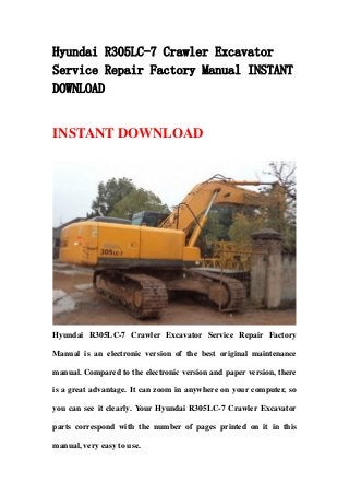 Hyundai R305LC-7 Crawler Excavator
Service Repair Factory Manual INSTANT
DOWNLOAD
INSTANT DOWNLOAD
Hyundai R305LC-7 Crawler Excavator Service Repair Factory
Manual is an electronic version of the best original maintenance
manual. Compared to the electronic version and paper version, there
is a great advantage. It can zoom in anywhere on your computer, so
you can see it clearly. Your Hyundai R305LC-7 Crawler Excavator
parts correspond with the number of pages printed on it in this
manual, very easy to use.
 
