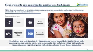 20
Relacionamento com comunidades originárias e tradicionais
A Eletrobras tem trabalhado no fortalecimento do relacionamento com comunidades originárias e tradicionais nas
proximidades de seus empreendimentos
Relacionamento com:
Etnias
Da população
indígena do
Brasil
Conduzimos uma série de ações de relacionamento com as comunidades dos territórios onde
estamos presentes, visando manter uma comunicação clara e eficiente, mitigar os impactos de
nossas atividades e contribuir para a melhoria da qualidade de vida dessas populações
Terras
Indígenas
Comunidades
Tradicionais
17
6%
40
109
Esta apresentação pode conter tendências e expectativas. Vide disclaimer
 