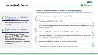 67
Formação de Preços
• Retirar dos modelos UTEs com CCEARs que estão terminando o período de suprimento e
com perspectiva de descomissionamento
• Inserir modelagem do vertimento turbinável de exportação no modelo
• Retratar nos modelos a disponibilidade efetiva das UTEs
• Atualização do CVU estrutural das UTEs representadas no modelo
• Melhor representação da expansão de usinas do ACL no modelo
• Avaliar a produtibilidade efetiva das UHEs
Aprimoramento dos modelos de
formação de preço
Maior acoplamento entre preço e
operação
Aprimoramento dos Limites do
PLD
Participação no processo de
discussão da ANEEL dos limites do
PLD, visando garantir o
ressarcimento dos custos dos
geradores hidroelétricos na produção
de energia.
Processo de aprimoramento do modelo de formação de preços
• Incluir as regras operativas aplicadas às renováveis, levando-se em conta a segurança da
operação (curtailment)
Esta apresentação pode conter tendências e expectativas. Vide disclaimer
 