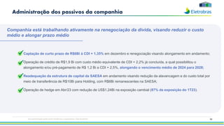 • Captação de curto prazo de R$6Bi à CDI + 1,35% em dezembro e renegociação visando alongamento em andamento;
• Operação de crédito de R$1,9 Bi com custo médio equivalente de CDI + 2,2% já concluída, a qual possibilitou o
alongamento e/ou pré-pagamento de R$ 1,2 Bi a CDI + 2,5%, alongando o vencimento médio de 2024 para 2028;
• Readequação da estrutura de capital da SAESA em andamento visando redução da alavancagem e do custo total por
meio de transferência de R$10Bi para Holding, com R$6Bi remanescentes na SAESA;
• Operação de hedge em Abr/23 com redução de US$1,24Bi na exposição cambial (87% da exposição do 1T23).
93
Companhia está trabalhando ativamente na renegociação da dívida, visando reduzir o custo
médio e alongar prazo médio
Administração dos passivos da companhia
Esta apresentação pode conter tendências e expectativas. Vide disclaimer
 
