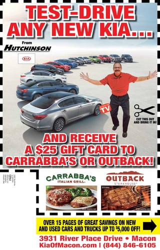 3931 River Place Drive • Macon
KiaOfMacon.com | (844) 846-6105
From
and receive
a $25 Gift Card To
carrabba’s or outback!
$25 Value
While supplies last.
Over 15 pages of great savings on new
and used cars and trucks up to $
5,000 OFF!
While supplies last.
$25 Value
Test-Drive
any new kia…
Cut this out
and bring it in!
 