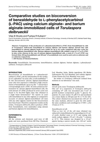 Journal of Chemical Technology and Biotechnology J Chem Technol Biotechnol 78:949–951 (online: 2003)
DOI: 10.1002/jctb.863
Comparative studies on bioconversion
of benzaldehyde to L-phenylacetylcarbinol
(L-PAC) using calcium alginate- and barium
alginate-immobilized cells of Torulaspora
delbrueckii
Vilas B Shukla and Pushpa R Kulkarni∗
Food & Fermentation Technology Division, University Institute of Chemical Technology, University of Mumbai (UICT), Nathalal Parekh Marg,
Matunga, Mumbai–400 019, India
Abstract: Comparison of the production of L-phenylacetylcarbinol (L-PAC) from benzaldehyde by cells
of Torulaspora delbrueckii immobilized in calcium alginate and barium alginate showed that cells
immobilized in calcium alginate beads were usable for up to six cycles compared with nine cycles for
barium alginate-immobilized cells. Barium alginate-immobilized cells yielded a total of 2.17 g of L-PAC
in nine cycles whereas in the case of calcium alginate-immobilized cells, a total of 1.17 g of L-PAC was
formed when 400 mg benzaldehyde and 400 mm3
of acetaldehyde were used in each cycle as substrate and
co-substrate respectively.
 2003 Society of Chemical Industry
Keywords: benzaldehyde; bioconversion; immobilization; calcium alginate; barium alginate; L-phenylacetyl-
carbinol; Torulaspora delbrueckii
INTRODUCTION
Bioconversion of benzaldehyde to L-phenylacetyl-
carbinol (L-PAC), the key intermediate for the synthe-
sis of L-ephedrine1
by yeast cells, is well established.2,3
In this bioconversion calcium alginate-immobilized
yeast cells were reported to withstand a high concen-
tration of benzaldehyde (up to 6 g dm−3
) and produce
correspondingly more L-PAC. In semi-continuous fer-
mentation by calcium alginate-immobilized cells, the
total amount of L-PAC produced in seven cycles was
found to be ﬁve-fold higher than that obtained in
a single batch fermentation.4
No reports on yeast
cells immobilized in any other alginate or comparative
accounts of calcium alginate-immobilized cell mass
with any other alginate matrix for this bioconversion
have been found. Therefore comparative studies on the
isolate, Torulaspora delbrueckii, able to produce L-PAC
from benzaldehyde, were undertaken using calcium
and barium alginates for immobilization.
EXPERIMENTAL
Materials
All the solvents and chemicals used were of AR
grade and were purchased from SD Fine Chemicals
Ltd, Mumbai, India. Media ingredients (Hi Media
Laboratories Pvt Ltd Mumbai) and sodium alginate
(Loba Chemie Pvt Ltd, Mumbai) were used.
An isolate of Torulaspora delbrueckii isolated from
molasses in our laboratory2
was used.
Methods
Growth of the isolate Torulaspora delbrueckii
One cm3
of a suspension of Torulaspora delbrueckii
containing 106
cells was inoculated into 9 cm3
of
growth medium (composition (g dm−3
): glucose 30,
peptone 20, yeast extract 10; pH 5.5) and incubated
on a rotary shaker at 240 rpm and 30 ± 2 ◦
C for 24 h.
The culture obtained was inoculated into 100 cm3
of
the same medium, allowed to grow for 24 h under
the same conditions and centrifuged at 17 000 × g for
15 min at 15 ◦
C.
Immobilization of cells
Three g (wet wt) of the cell mass obtained was
subjected to immobilization by suspending it in 10 cm3
of sterile distilled water at 10 ◦
C and mixing with
sterile sodium alginate (35 cm3
; 40 g dm−3
) solution
at 10 ◦
C. This mixture was dropped by a 10 cm3
pipette having a narrow mouth, into 100 cm3
sterile
∗ Correspondence to: Pushpa R Kulkarni, Food & Fermentation Technology Division, University Institute of Chemical Technology, University
of Mumbai (UICT), Nathalal Parekh Marg, Matunga, Mumbai–400 019, India
E-mail: rekha@foodbio.udct.ernet.in
(Received 2 September 2002; revised version received 6 January 2003; accepted 5 April 2003)
 2003 Society of Chemical Industry. J Chem Technol Biotechnol 0268–2575/2003/$30.00 949
 