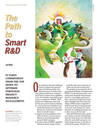 ne of pharma’s thorniest challenges
is how to optimize the potential
value of its R&D portfolio with
limited resources. To address that,
many pharma and biotech companies
have begun to enhance their capabilities
in the new discipline of portfolio project
resource management (PPRM). Those
initiatives are beginning to bear fruit,
but they face several common obstacles:
● a concern that more disciplined and
standardized business processes will
hamper the creativeness and indepen-
dence of scientific inquiry
● apprehension that significant effort
will be needed to reconcile process
differences and information flow
across the R&D enterprise
● fear that enhanced PPRM capabilities
will lead to drastic changes in how
portfolio and resource decisions are
made and who gets to make them.
The problem is exacerbated by the or-
ganizational challenges of implementing
PPRM. To make the system work, com-
panies must standardize their business
practices, create highly explicit proce-
dures, and exercise a high level of man-
agerial discipline.Like most efforts for
change, PPRM requires companies to
address issues they previously ignored
or devised “work arounds” for, and to
eliminate the ambiguities that gave rise
to those issues in the first place.
Although PPRM demands a signifi-
cant change in mindset and although
decisions made based on it ultimately
affect the entire R&D enterprise, it ac-
tually changes the day-to-day jobs of
relatively few people. Therefore, it is
The
Path
to
Smart
R&D
The
Path
to
Smart
R&D
Jan Malek
Jan Malek is a leader in
PA Consulting’s life science
practice in Cambridge,
MA. He can be reached at
Jan.Malek@PAConsulting.
com or (617) 460-0200.
O MASTERSERIES
Management Strategies
IT TAKES
COMMITMENT
FROM THE TOP
DOWN TO
OPTIMIZE
PORTFOLIO
PROJECT
RESOURCE
MANAGEMENT.
 