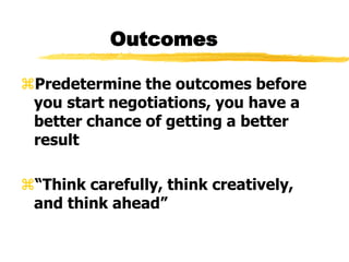 Outcomes
Predetermine the outcomes before
you start negotiations, you have a
better chance of getting a better
result
“Think carefully, think creatively,
and think ahead”
 