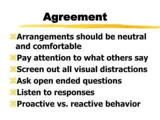 Agreement
Arrangements should be neutral
and comfortable
Pay attention to what others say
Screen out all visual distractions
Ask open ended questions
Listen to responses
Proactive vs. reactive behavior
 