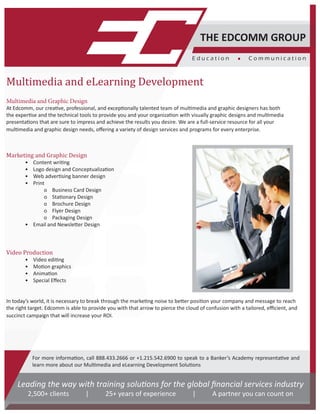 Multimedia and eLearning Development
Multimedia and Graphic Design
At Edcomm, our creative, professional, and exceptionally talented team of multimedia and graphic designers has both
the expertise and the technical tools to provide you and your organization with visually graphic designs and multimedia
presentations that are sure to impress and achieve the results you desire. We are a full-service resource for all your
multimedia and graphic design needs, offering a variety of design services and programs for every enterprise.
Marketing and Graphic Design
	 • Content writing
	 • Logo design and Conceptualization
	 • Web advertising banner design
	 • Print
		 o Business Card Design
		 o Stationary Design
		 o Brochure Design
		 o Flyer Design
		 o Packaging Design
	 • Email and Newsletter Design
Video Production
	 • Video editing
	 • Motion graphics
	 • Animation
	 • Special Effects
In today’s world, it is necessary to break through the marketing noise to better position your company and message to reach
the right target. Edcomm is able to provide you with that arrow to pierce the cloud of confusion with a tailored, efficient, and
succinct campaign that will increase your ROI.
THE EDCOMM GROUP
E d u c a t i o n 	 C o m m u n i c a t i o n
For more information, call 888.433.2666 or +1.215.542.6900 to speak to a Banker’s Academy representative and
learn more about our Multimedia and eLearning Development Solutions
Leading the way with training solutions for the global financial services industry
2,500+ clients | 25+ years of experience | A partner you can count on
 