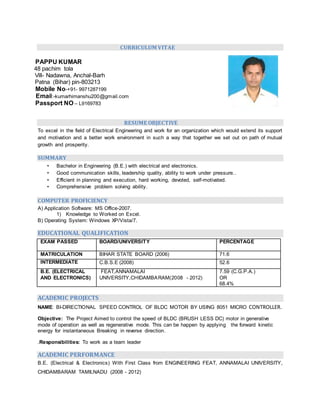 CURRICULUM VITAE
PAPPU KUMAR
48 pachim tola
Vill- Nadawna, Anchal-Barh
Patna (Bihar) pin-803213
Mobile No-+91- 9971287199
Email:-kumarhimanshu200@gmail.com
Passport NO – L9169783
RESUME OBJECTIVE
To excel in the field of Electrical Engineering and work for an organization which would extend its support
and motivation and a better work environment in such a way that together we set out on path of mutual
growth and prosperity.
SUMMARY
• Bachelor in Engineering (B.E.) with electrical and electronics.
• Good communication skills, leadership quality, ability to work under pressure..
• Efficient in planning and execution, hard working, devoted, self-motivated.
• Comprehensive problem solving ability.
COMPUTER PROFICIENCY
A) Application Software: MS Office-2007.
1) Knowledge to Worked on Excel.
B) Operating System: Windows XP/Vista/7.
EDUCATIONAL QUALIFICATION
EXAM PASSED BOARD/UNIVERSITY PERCENTAGE
MATRICULATION BIHAR STATE BOARD (2006) 71.6
INTERMEDIATE C.B.S.E (2008) 52.6
B.E. (ELECTRICAL
AND ELECTRONICS)
FEAT,ANNAMALAI
UNIVERSITY,CHIDAMBARAM(2008 - 2012)
7.59 (C.G.P.A.)
OR
68.4%
ACADEMIC PROJECTS
NAME: BI-DIRECTIONAL SPEED CONTROL OF BLDC MOTOR BY USING 8051 MICRO CONTROLLER.
Objective: The Project Aimed to control the speed of BLDC (BRUSH LESS DC) motor in generative
mode of operation as well as regenerative mode. This can be happen by applying the forward kinetic
energy for instantaneous Breaking in reverse direction.
.Responsibilities: To work as a team leader
ACADEMIC PERFORMANCE
B.E. (Electrical & Electronics) With First Class from ENGINEERING FEAT, ANNAMALAI UNIVERSITY,
CHIDAMBARAM TAMILNADU (2008 - 2012)
 