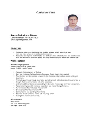 Curriculum Vitae
JenverDe La Luna Atienza
Contact Number: +971 528471530
Email: ajenver@yahoo.com
OBJECTIVES
• To be able to join in an organization that provides a career growth where I can learn
more and make full use of my professional experience.
• To develop and improve my knowledge and ability of service with tactfulness and assertiveness,
as to deal with difficult situations politely and firmly while enjoying my desired and preferred job.
WORK HISTORY
Housekeeping Supervisor
Sheraton Deira Hotel & Towers Dubai
August 27, 2008 – up to Present
• Assists in the development of Rosters.
• Carry out the duties of a Housekeeping Supervisor (Public Areas) when required.
• To understand and demonstrate competently the standards and procedures as set out by your
department.
• Anticipate guest needs through observation and offer prompt, efficient service either personally or
through effective communication with other associates.
• Undertake additional duties as requested by the Executive Housekeeper and Hotel Management.
• Assist in training new staff members, coach them and monitor their performance.
• Full awareness of currently daily status of hotel.
• Ensure smooth hand over to next shift.
• Communication and recording of complaints.
• Be aware of daily functions, events, VIP and group arrivals.
• Making linen inventory every month.
Room Attendant
Hotel Paradis
Sta. Cruz, Manila Philippines
May 2006 – June 2008
 