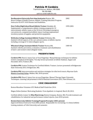 Patricia M Cordeiro
7 Garfield Avenue, Woburn, MA 01801
781-910-9466
patricia.cordeiro@tufts.edu
NortheasternUniversityPart-timeInstructor Boston, MA. 2002
Bouvé College of Health Sciences, Athletic Training Education Program.
Instructor forATP 1410 Disease and Disabilities.
DeerValleyHighSchoolHeadAthleticTrainer Glendale,AZ. 1999-2001
Implemented a comprehensive athletic training program for 12
interscholastic athletic teams at the 5A level. Developed emergency
care protocols, computerized athletic injury tracking, implemented
inventory system of supplies and protectiveequipment.
WellesleyCollegeAssistantAthleticTrainer Wellesley,MA. 1990-1999
Assisted withall aspects of the care and prevention of athletic injuries
including coverageof 11 intercollegiate sports.
WheatonCollegeAssistantAthleticTrainer Norton,MA. 1989-90
Assisted withthe prevention, evaluation, treatment and rehabilitation
of men’s and women’s intercollegiate teams.
PRESENTATIONS
Cordeiro PM,OlsonG. Injury Care at YourFingertips: Manual therapy techniques forathletic
trainers and physical therapists. Twoday lecture presented at Gillette Stadium; August and
December 2013; Foxboro,MA.
Cordeiro PM.Graston Technique for Certified Athletic Trainers. Lecture presented at Bridgewater
State University 2013; Bridgewater, MA.
Cordeiro PM.Injury prevention and nutrition strategies for elite level rowers. Mayrene Earle
Masters Coaching Camps, Malden, MA. 2010-present.
Cordeiro PM,OlsonG. Injury Care at yourFingertips; Manual Therapy Upper Extremity
Techniques. Learning Lab presented at NATA National Convention 2011; New Orleans, LA.
CIVIC ENGAGEMENT
Boston Marathon Volunteer ATC Medical Staff-Finish line 2014.
Magna Online Seminar Motivating Students: From Apathetic to Inspired, March 28, 2013.
Certified athletic trainer forBlueManGroup,Boston Company, Boston, MA. Providetreatment and
rehabilitation for industrial and performance related injuries. June 2010-present.
BostonUniversityAthleticTrainingProgramPreceptor 2001-present
Approved Clinical Instructor from2002-present. Responsible for overseeing 1-2 clinical athletic
training students at Tufts University each semester.
 
