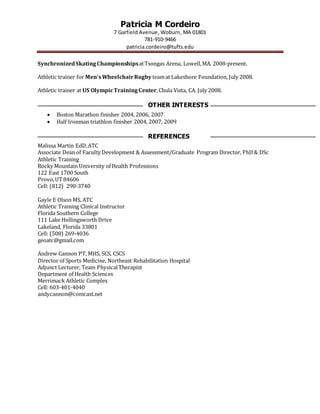 Patricia M Cordeiro
7 Garfield Avenue, Woburn, MA 01801
781-910-9466
patricia.cordeiro@tufts.edu
SynchronizedSkatingChampionshipsatTsongas Arena, Lowell,MA. 2008-present.
Athletic trainer for Men’sWheelchairRugby teamat Lakeshore Foundation, July 2008.
Athletic trainer at US OlympicTrainingCenter,Chula Vista, CA. July 2008.
OTHER INTERESTS
 Boston Marathon finisher 2004, 2006, 2007
 Half Ironman triathlon finisher 2004, 2007, 2009
REFERENCES
Malissa Martin EdD,ATC
Associate Dean of Faculty Development & Assessment/Graduate Program Director, PhD& DSc
Athletic Training
Rocky Mountain University of Health Professions
122 East 1700 South
Provo,UT84606
Cell: (812) 290-3740
Gayle E Olson MS, ATC
Athletic Training Clinical Instructor
Florida Southern College
111 Lake Hollingsworth Drive
Lakeland, Florida 33801
Cell: (508) 269-4036
geoatc@gmail.com
Andrew Cannon PT, MHS, SCS, CSCS
Director of Sports Medicine, Northeast Rehabilitation Hospital
Adjunct Lecturer, Team PhysicalTherapist
Department of Health Sciences
Merrimack Athletic Complex
Cell: 603-401-4040
andycannon@comcast.net
 