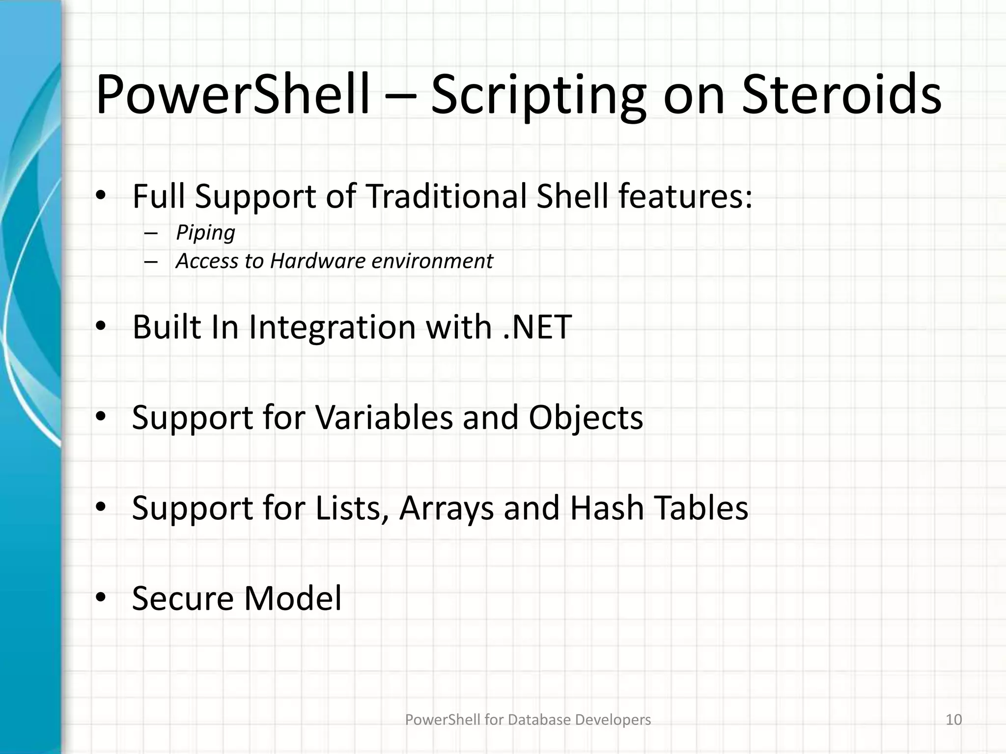 PowerShell – Scripting on Steroids
• Full Support of Traditional Shell features:
– Piping
– Access to Hardware environment
• Built In Integration with .NET
• Support for Variables and Objects
• Support for Lists, Arrays and Hash Tables
• Secure Model
PowerShell for Database Developers 10
 