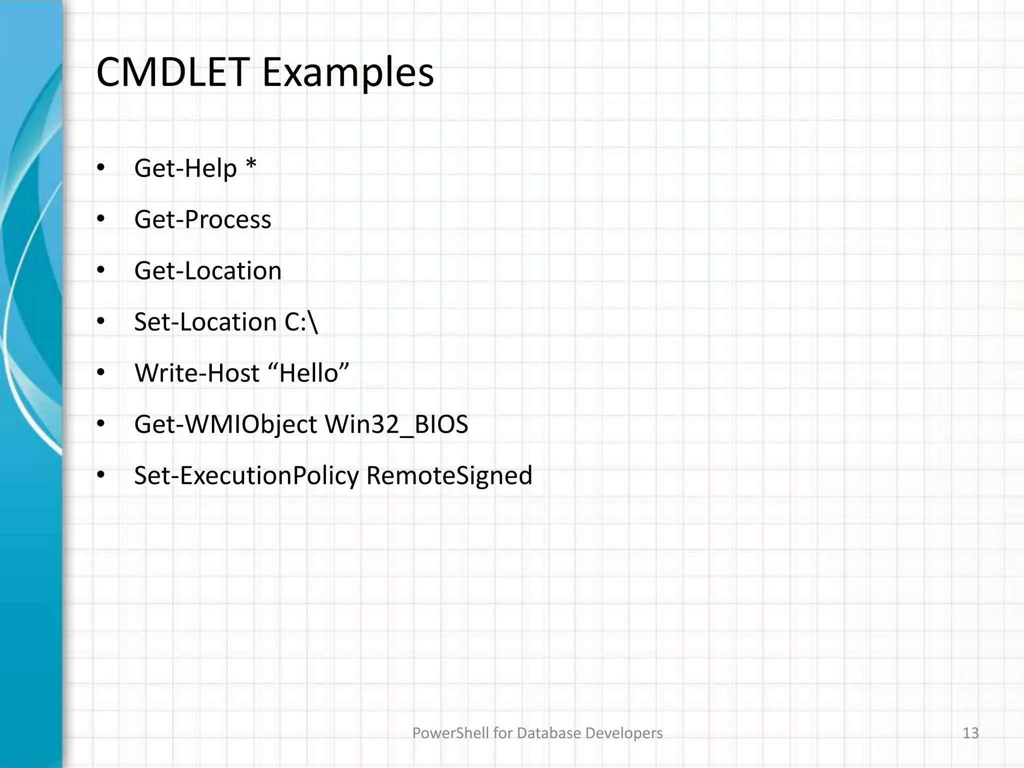 CMDLET Examples
• Get-Help *
• Get-Process
• Get-Location
• Set-Location C:
• Write-Host “Hello”
• Get-WMIObject Win32_BIOS
• Set-ExecutionPolicy RemoteSigned
PowerShell for Database Developers 13
 