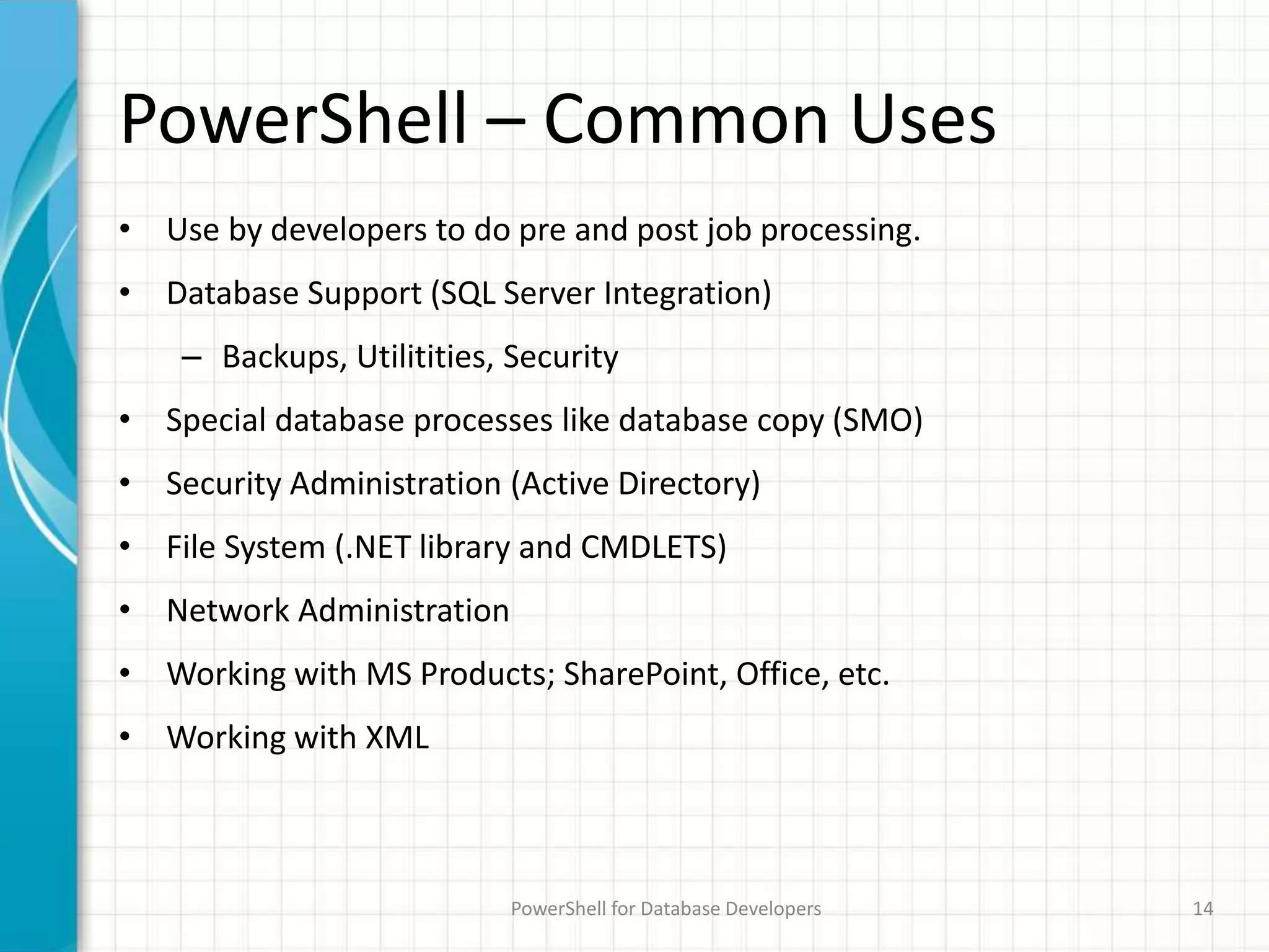 PowerShell – Common Uses
• Use by developers to do pre and post job processing.
• Database Support (SQL Server Integration)
– Backups, Utilitities, Security
• Special database processes like database copy (SMO)
• Security Administration (Active Directory)
• File System (.NET library and CMDLETS)
• Network Administration
• Working with MS Products; SharePoint, Office, etc.
• Working with XML
PowerShell for Database Developers 14
 