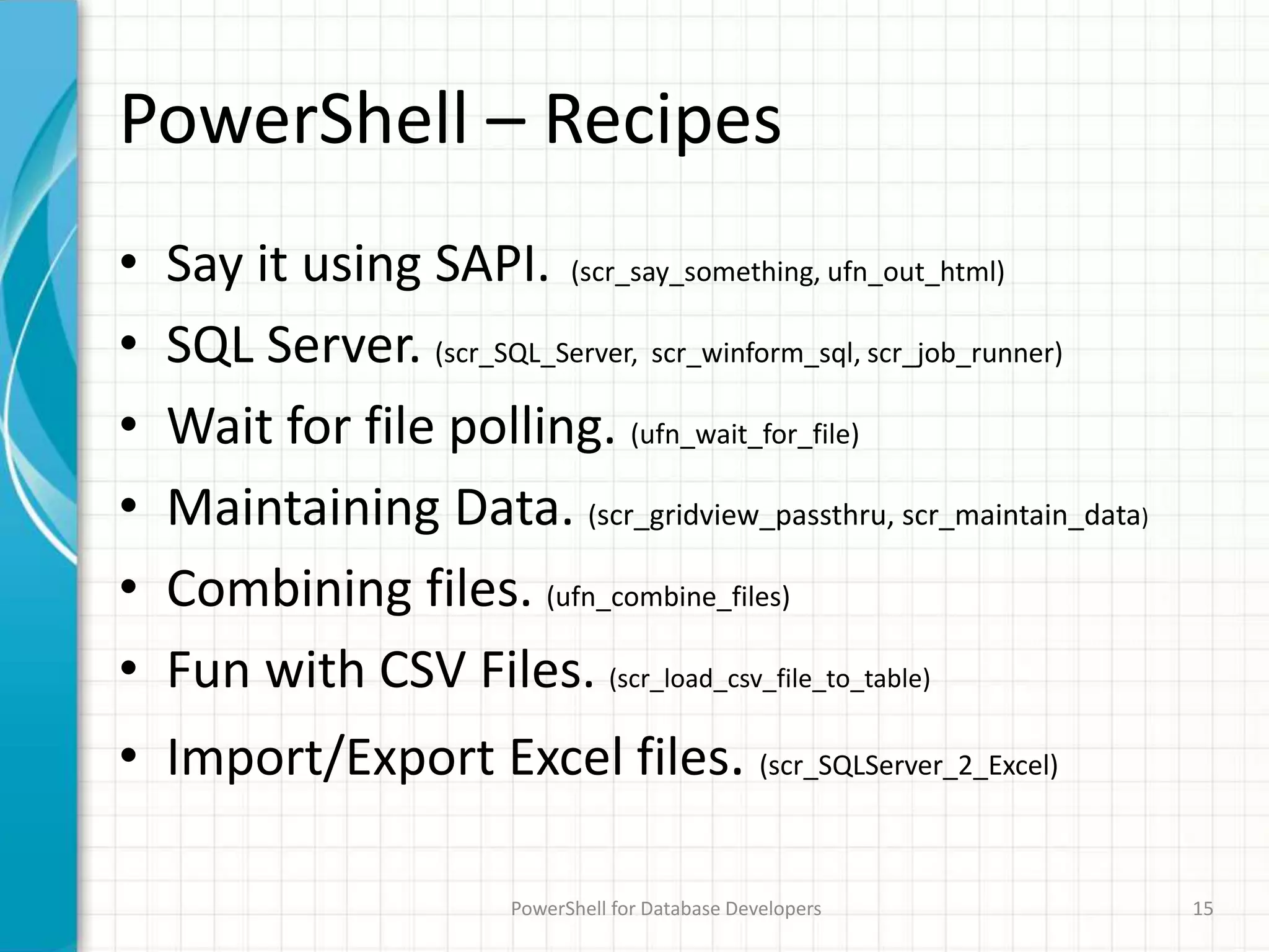 PowerShell – Recipes
• Say it using SAPI. (scr_say_something, ufn_out_html)
• SQL Server. (scr_SQL_Server, scr_winform_sql, scr_job_runner)
• Wait for file polling. (ufn_wait_for_file)
• Maintaining Data. (scr_gridview_passthru, scr_maintain_data)
• Combining files. (ufn_combine_files)
• Fun with CSV Files. (scr_load_csv_file_to_table)
• Import/Export Excel files. (scr_SQLServer_2_Excel)
PowerShell for Database Developers 15
 