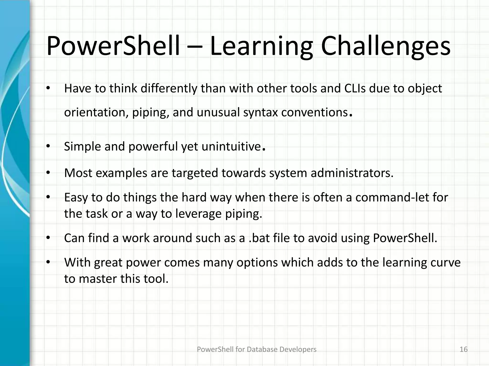PowerShell – Learning Challenges
• Have to think differently than with other tools and CLIs due to object
orientation, piping, and unusual syntax conventions.
• Simple and powerful yet unintuitive.
• Most examples are targeted towards system administrators.
• Easy to do things the hard way when there is often a command-let for
the task or a way to leverage piping.
• Can find a work around such as a .bat file to avoid using PowerShell.
• With great power comes many options which adds to the learning curve
to master this tool.
PowerShell for Database Developers 16
 