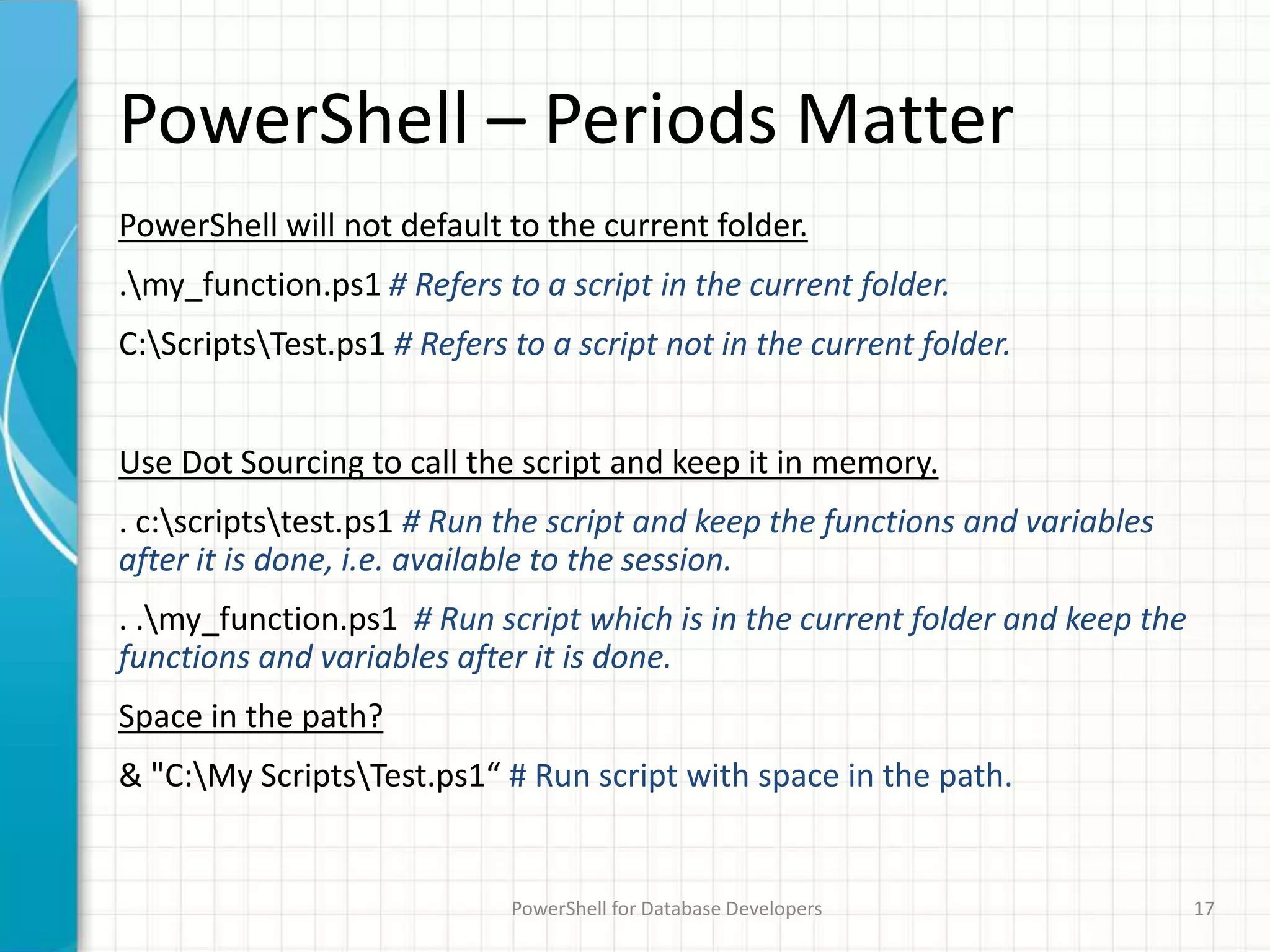PowerShell – Periods Matter
PowerShell will not default to the current folder.
.my_function.ps1 # Refers to a script in the current folder.
C:ScriptsTest.ps1 # Refers to a script not in the current folder.
Use Dot Sourcing to call the script and keep it in memory.
. c:scriptstest.ps1 # Run the script and keep the functions and variables
after it is done, i.e. available to the session.
. .my_function.ps1 # Run script which is in the current folder and keep the
functions and variables after it is done.
Space in the path?
& "C:My ScriptsTest.ps1“ # Run script with space in the path.
PowerShell for Database Developers 17
 