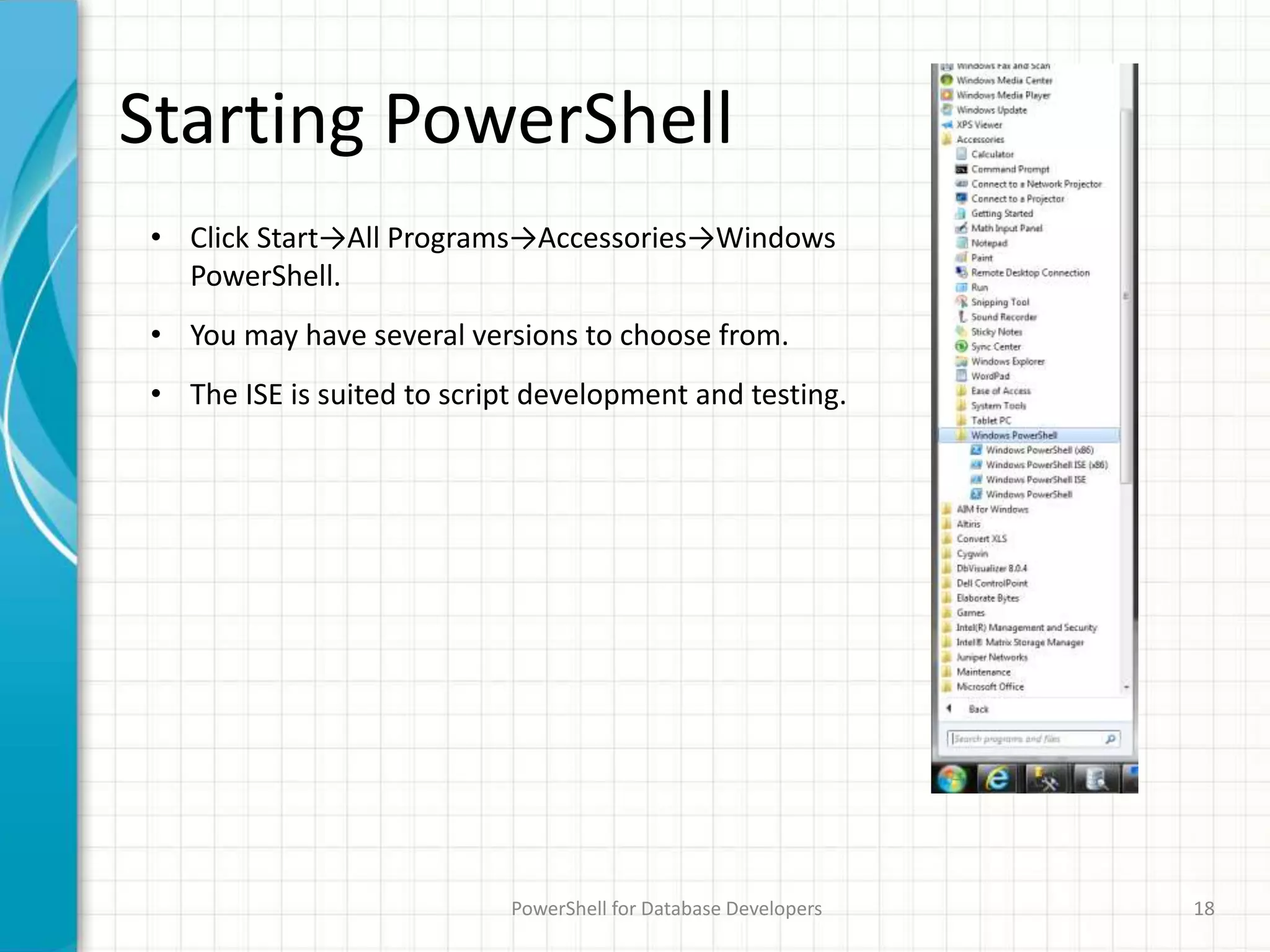 Starting PowerShell
PowerShell for Database Developers 18
• Click Start→All Programs→Accessories→Windows
PowerShell.
• You may have several versions to choose from.
• The ISE is suited to script development and testing.
 