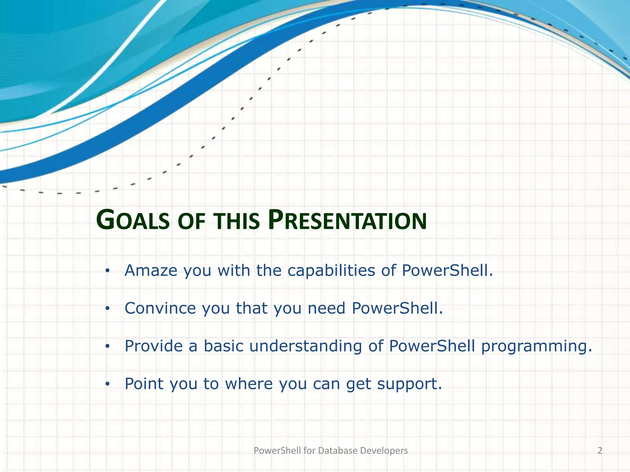 GOALS OF THIS PRESENTATION
PowerShell for Database Developers 2
• Amaze you with the capabilities of PowerShell.
• Convince you that you need PowerShell.
• Provide a basic understanding of PowerShell programming.
• Point you to where you can get support.
 