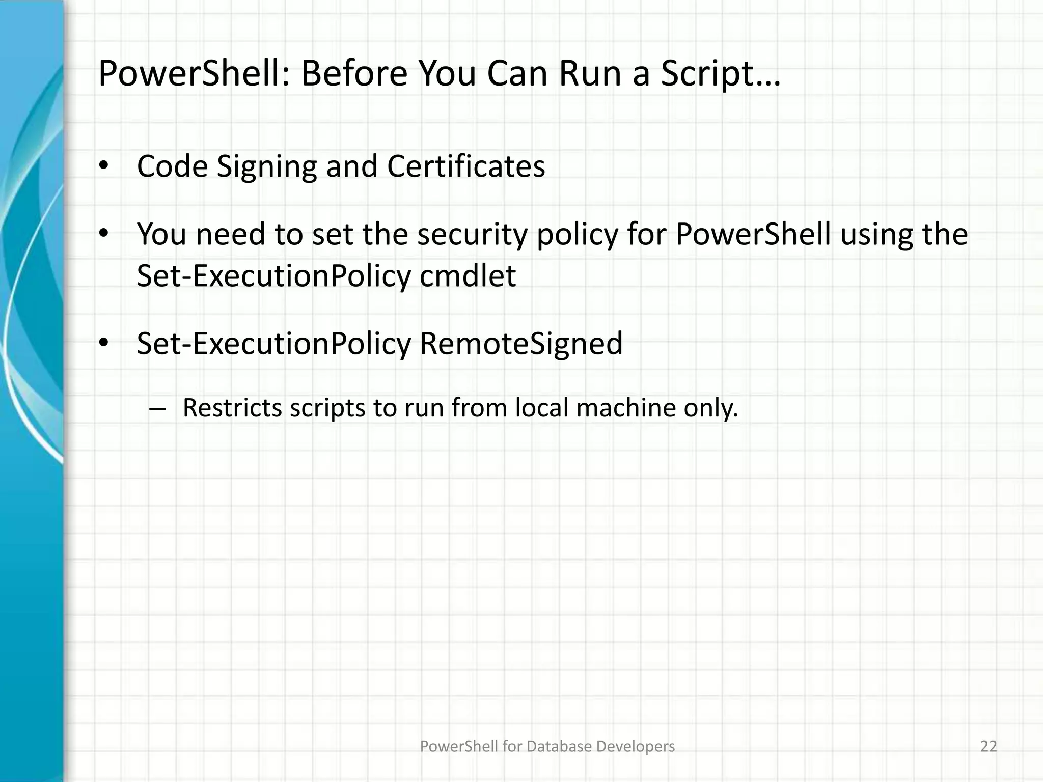 PowerShell: Before You Can Run a Script…
• Code Signing and Certificates
• You need to set the security policy for PowerShell using the
Set-ExecutionPolicy cmdlet
• Set-ExecutionPolicy RemoteSigned
– Restricts scripts to run from local machine only.
PowerShell for Database Developers 22
 