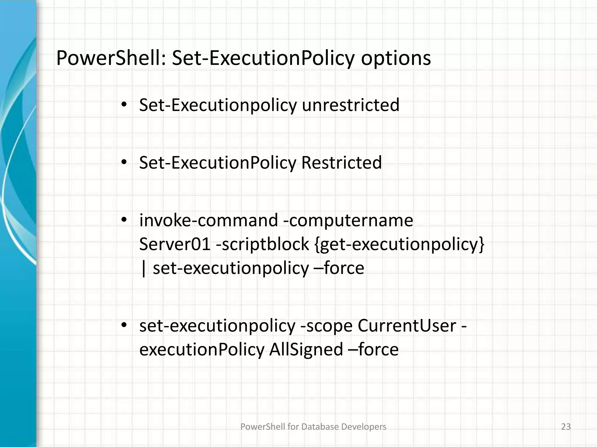 PowerShell: Set-ExecutionPolicy options
PowerShell for Database Developers 23
• Set-Executionpolicy unrestricted
• Set-ExecutionPolicy Restricted
• invoke-command -computername
Server01 -scriptblock {get-executionpolicy}
| set-executionpolicy –force
• set-executionpolicy -scope CurrentUser -
executionPolicy AllSigned –force
 