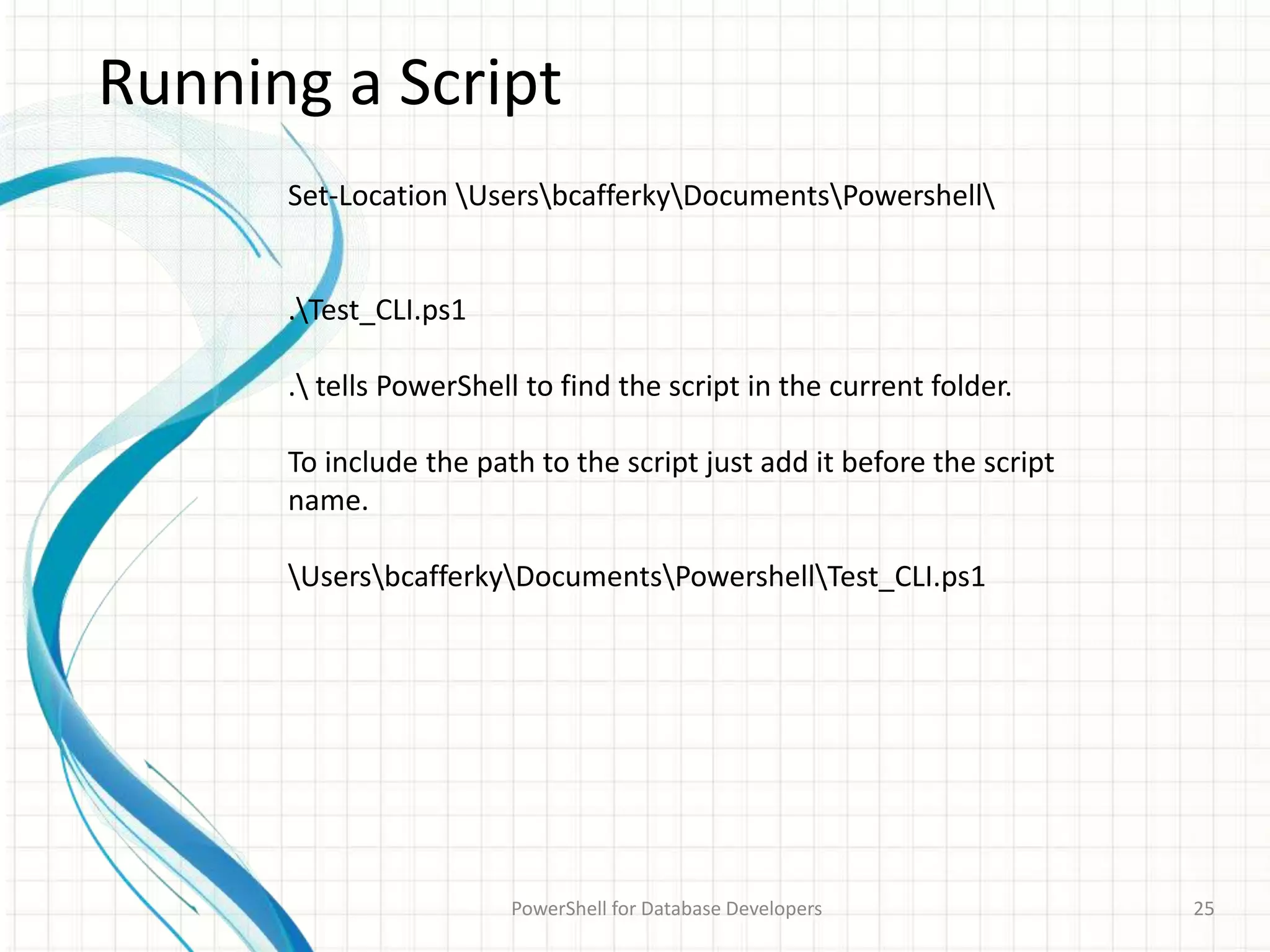 Running a Script
PowerShell for Database Developers 25
Set-Location UsersbcafferkyDocumentsPowershell
.Test_CLI.ps1
. tells PowerShell to find the script in the current folder.
To include the path to the script just add it before the script
name.
UsersbcafferkyDocumentsPowershellTest_CLI.ps1
 