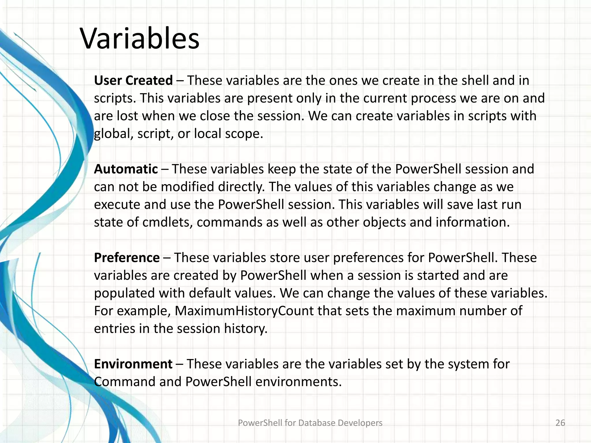 Variables
PowerShell for Database Developers 26
User Created – These variables are the ones we create in the shell and in
scripts. This variables are present only in the current process we are on and
are lost when we close the session. We can create variables in scripts with
global, script, or local scope.
Automatic – These variables keep the state of the PowerShell session and
can not be modified directly. The values of this variables change as we
execute and use the PowerShell session. This variables will save last run
state of cmdlets, commands as well as other objects and information.
Preference – These variables store user preferences for PowerShell. These
variables are created by PowerShell when a session is started and are
populated with default values. We can change the values of these variables.
For example, MaximumHistoryCount that sets the maximum number of
entries in the session history.
Environment – These variables are the variables set by the system for
Command and PowerShell environments.
 