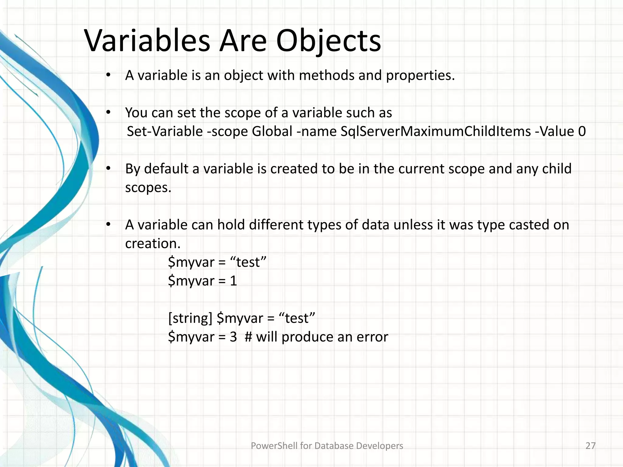 Variables Are Objects
PowerShell for Database Developers 27
• A variable is an object with methods and properties.
• You can set the scope of a variable such as
Set-Variable -scope Global -name SqlServerMaximumChildItems -Value 0
• By default a variable is created to be in the current scope and any child
scopes.
• A variable can hold different types of data unless it was type casted on
creation.
$myvar = “test”
$myvar = 1
[string] $myvar = “test”
$myvar = 3 # will produce an error
 
