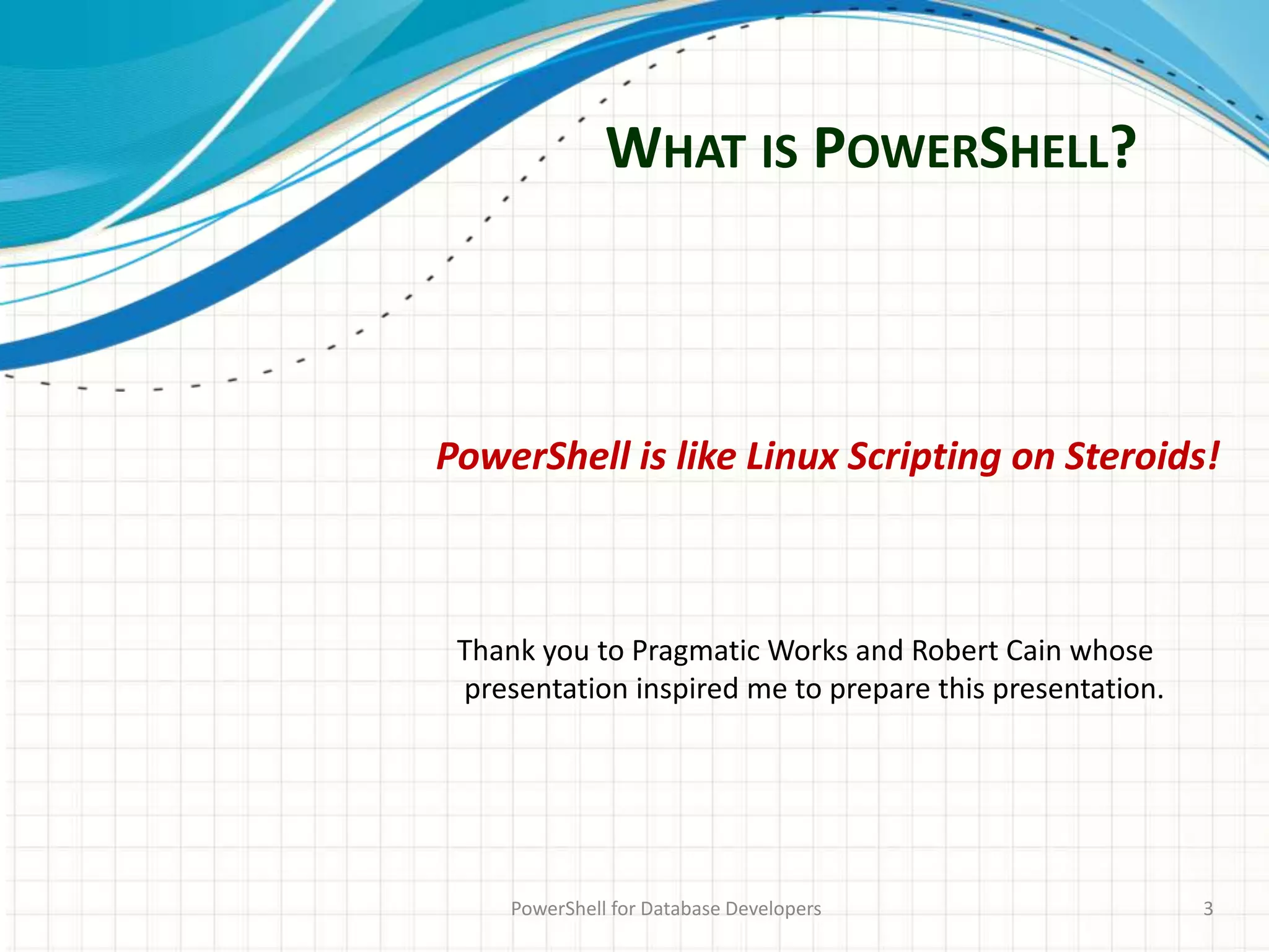 WHAT IS POWERSHELL?
PowerShell for Database Developers 3
PowerShell is like Linux Scripting on Steroids!
Thank you to Pragmatic Works and Robert Cain whose
presentation inspired me to prepare this presentation.
 