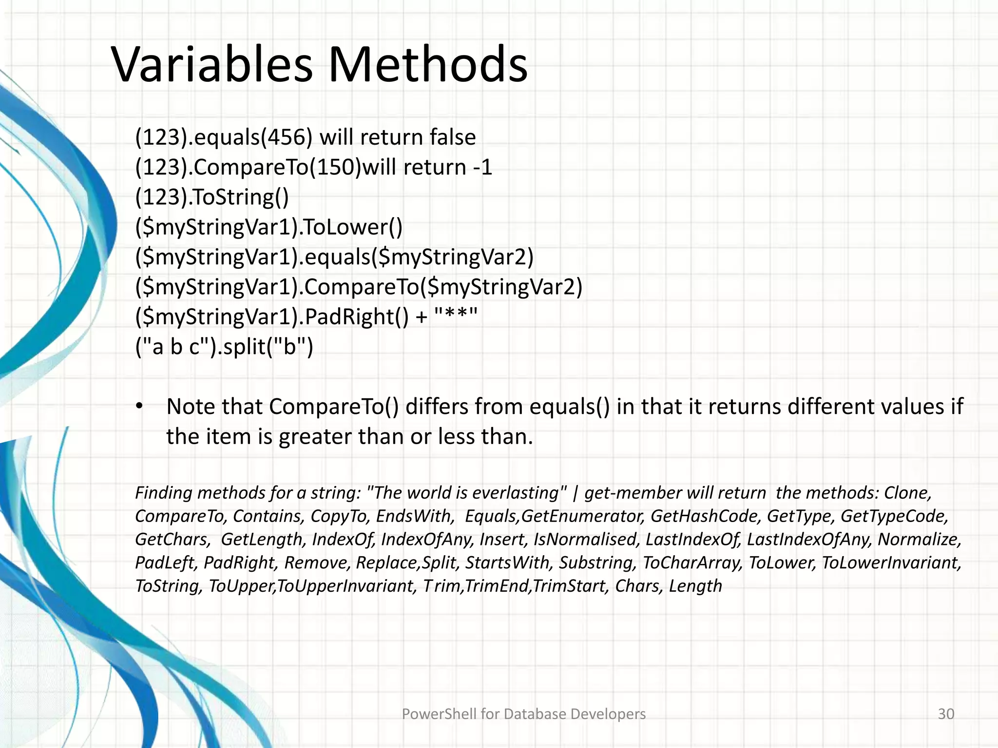 Variables Methods
PowerShell for Database Developers 30
(123).equals(456) will return false
(123).CompareTo(150)will return -1
(123).ToString()
($myStringVar1).ToLower()
($myStringVar1).equals($myStringVar2)
($myStringVar1).CompareTo($myStringVar2)
($myStringVar1).PadRight() + "**"
("a b c").split("b")
• Note that CompareTo() differs from equals() in that it returns different values if
the item is greater than or less than.
Finding methods for a string: "The world is everlasting" | get-member will return the methods: Clone,
CompareTo, Contains, CopyTo, EndsWith, Equals,GetEnumerator, GetHashCode, GetType, GetTypeCode,
GetChars, GetLength, IndexOf, IndexOfAny, Insert, IsNormalised, LastIndexOf, LastIndexOfAny, Normalize,
PadLeft, PadRight, Remove, Replace,Split, StartsWith, Substring, ToCharArray, ToLower, ToLowerInvariant,
ToString, ToUpper,ToUpperInvariant, Trim,TrimEnd,TrimStart, Chars, Length
 