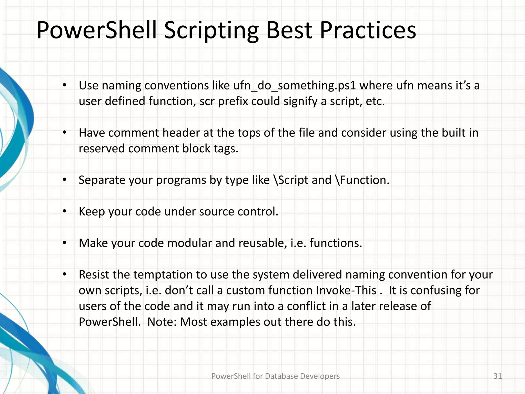 PowerShell Scripting Best Practices
PowerShell for Database Developers 31
• Use naming conventions like ufn_do_something.ps1 where ufn means it’s a
user defined function, scr prefix could signify a script, etc.
• Have comment header at the tops of the file and consider using the built in
reserved comment block tags.
• Separate your programs by type like Script and Function.
• Keep your code under source control.
• Make your code modular and reusable, i.e. functions.
• Resist the temptation to use the system delivered naming convention for your
own scripts, i.e. don’t call a custom function Invoke-This . It is confusing for
users of the code and it may run into a conflict in a later release of
PowerShell. Note: Most examples out there do this.
 