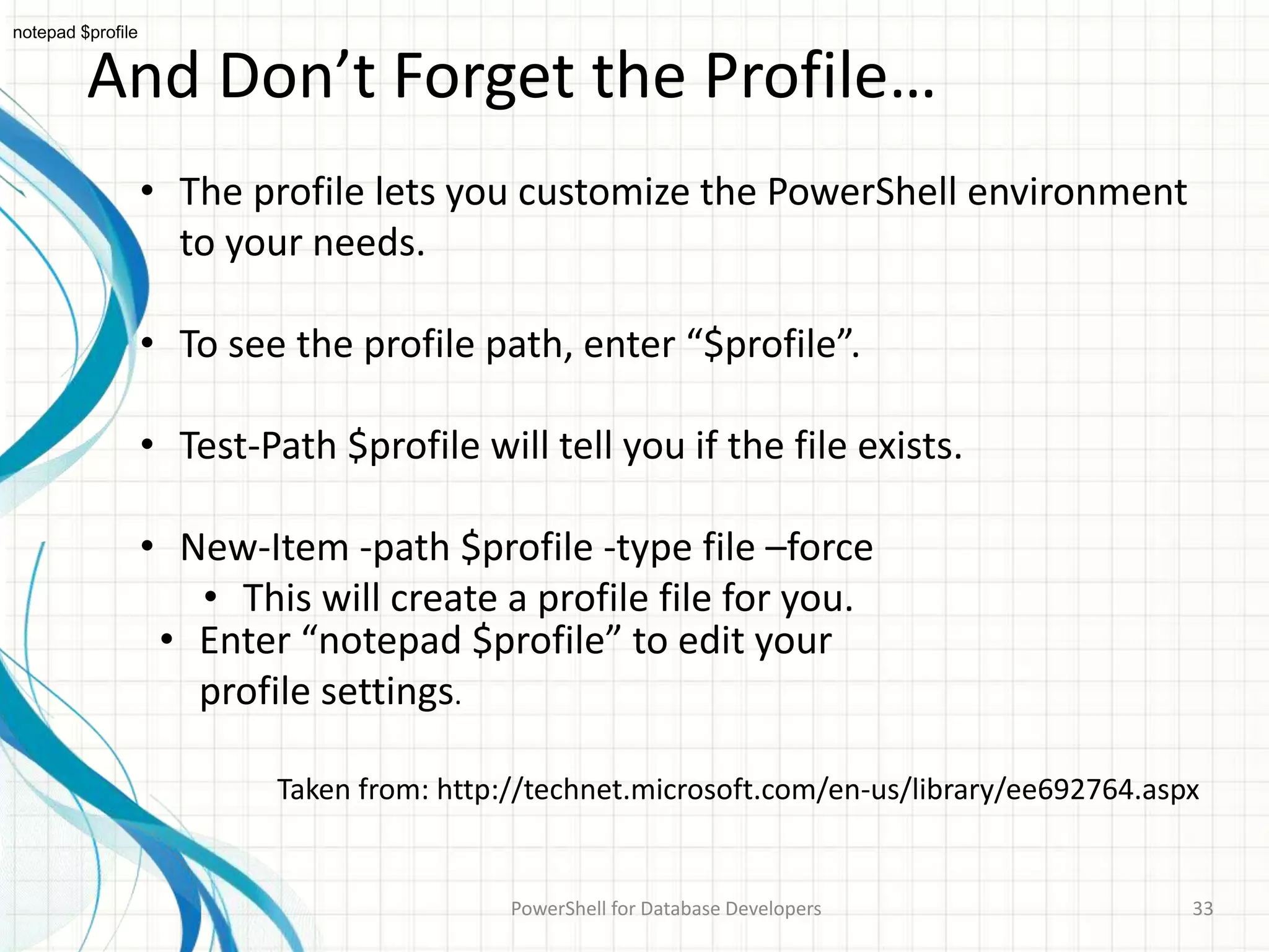 And Don’t Forget the Profile…
PowerShell for Database Developers 33
• The profile lets you customize the PowerShell environment
to your needs.
• To see the profile path, enter “$profile”.
• Test-Path $profile will tell you if the file exists.
• New-Item -path $profile -type file –force
• This will create a profile file for you.
Taken from: http://technet.microsoft.com/en-us/library/ee692764.aspx
notepad $profile
• Enter “notepad $profile” to edit your
profile settings.
 