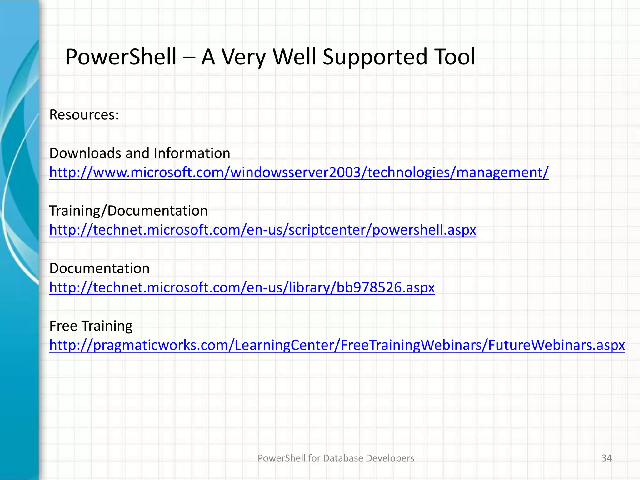 PowerShell – A Very Well Supported Tool
PowerShell for Database Developers 34
Resources:
Downloads and Information
http://www.microsoft.com/windowsserver2003/technologies/management/
Training/Documentation
http://technet.microsoft.com/en-us/scriptcenter/powershell.aspx
Documentation
http://technet.microsoft.com/en-us/library/bb978526.aspx
Free Training
http://pragmaticworks.com/LearningCenter/FreeTrainingWebinars/FutureWebinars.aspx
 