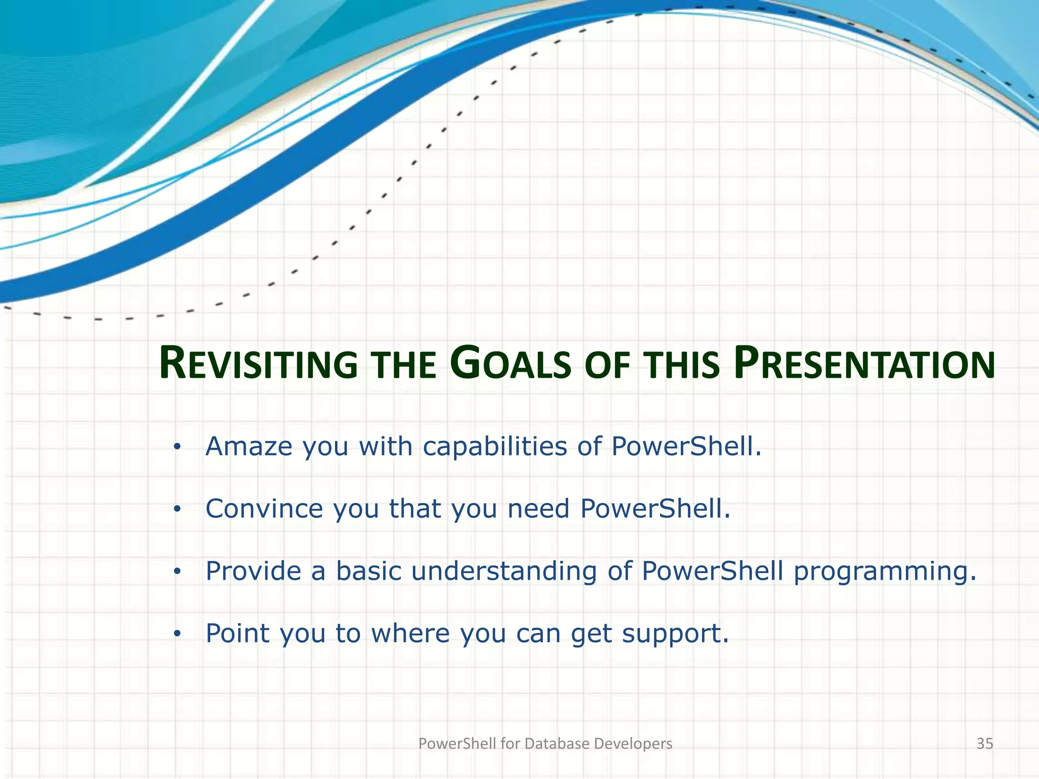 REVISITING THE GOALS OF THIS PRESENTATION
PowerShell for Database Developers 35
• Amaze you with capabilities of PowerShell.
• Convince you that you need PowerShell.
• Provide a basic understanding of PowerShell programming.
• Point you to where you can get support.
 