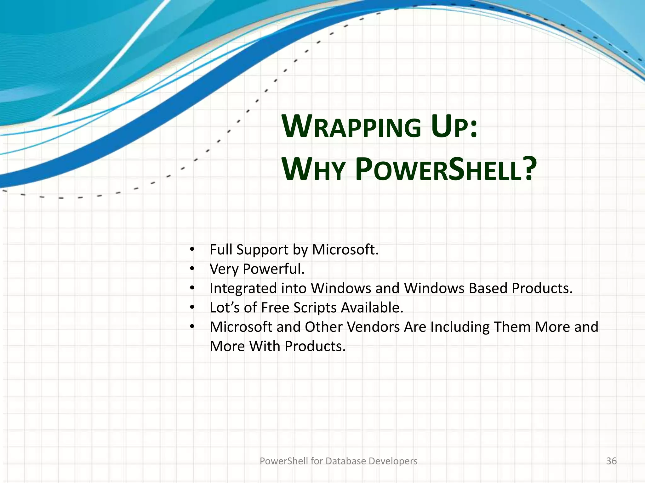 WRAPPING UP:
WHY POWERSHELL?
PowerShell for Database Developers 36
• Full Support by Microsoft.
• Very Powerful.
• Integrated into Windows and Windows Based Products.
• Lot’s of Free Scripts Available.
• Microsoft and Other Vendors Are Including Them More and
More With Products.
 