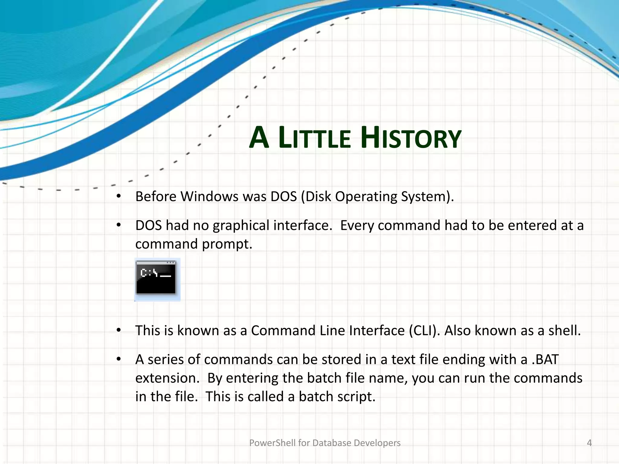 A LITTLE HISTORY
PowerShell for Database Developers 4
• Before Windows was DOS (Disk Operating System).
• DOS had no graphical interface. Every command had to be entered at a
command prompt.
• This is known as a Command Line Interface (CLI). Also known as a shell.
• A series of commands can be stored in a text file ending with a .BAT
extension. By entering the batch file name, you can run the commands
in the file. This is called a batch script.
 