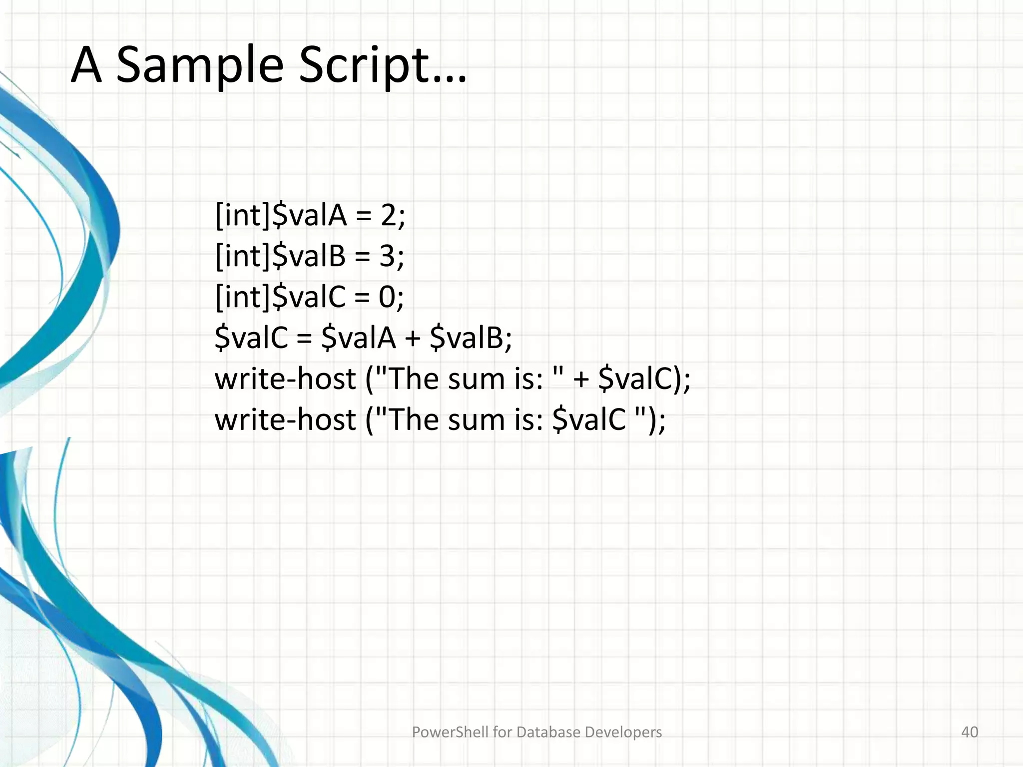 A Sample Script…
PowerShell for Database Developers 40
[int]$valA = 2;
[int]$valB = 3;
[int]$valC = 0;
$valC = $valA + $valB;
write-host ("The sum is: " + $valC);
write-host ("The sum is: $valC ");
 