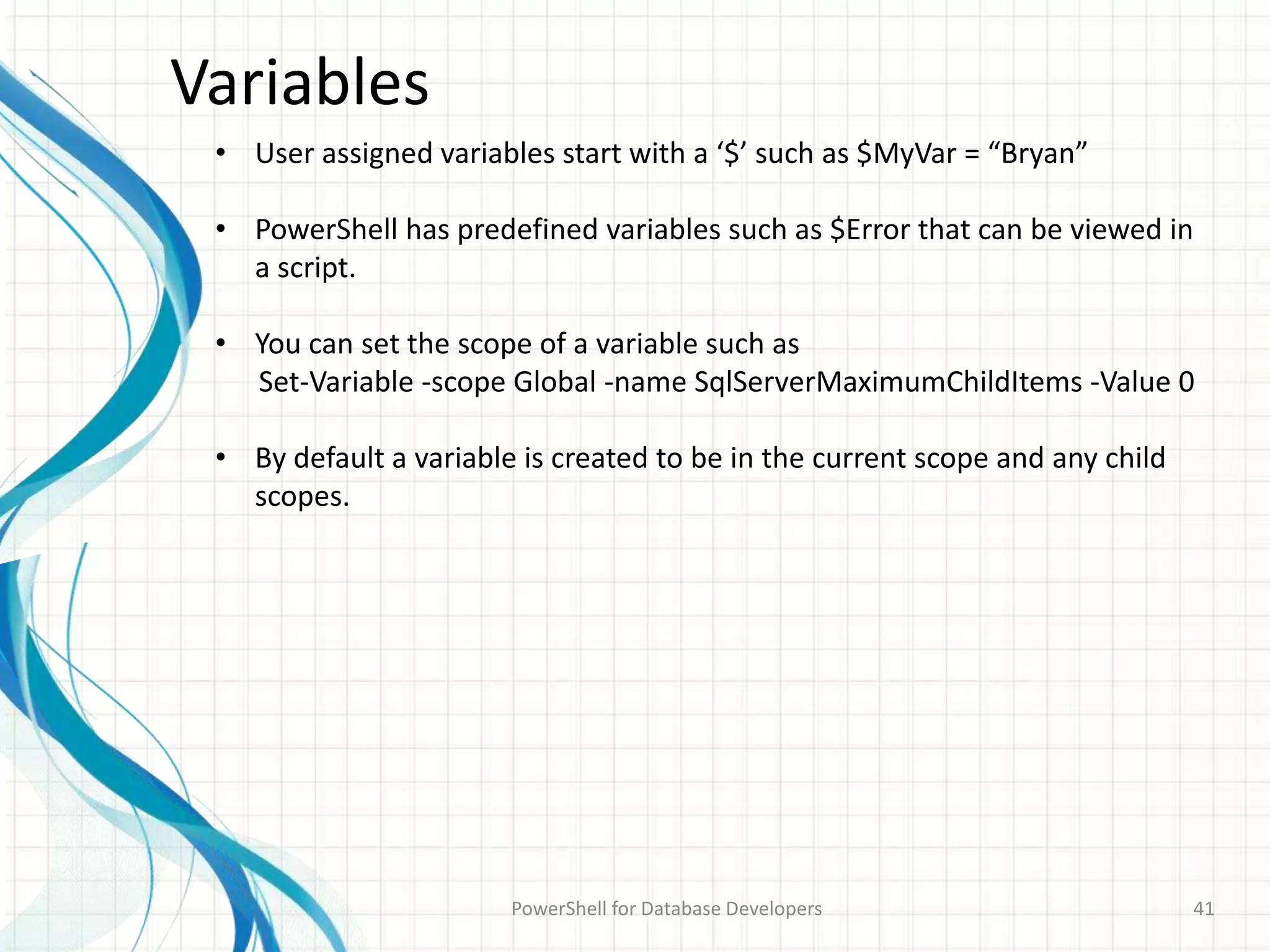 Variables
PowerShell for Database Developers 41
• User assigned variables start with a ‘$’ such as $MyVar = “Bryan”
• PowerShell has predefined variables such as $Error that can be viewed in
a script.
• You can set the scope of a variable such as
Set-Variable -scope Global -name SqlServerMaximumChildItems -Value 0
• By default a variable is created to be in the current scope and any child
scopes.
 