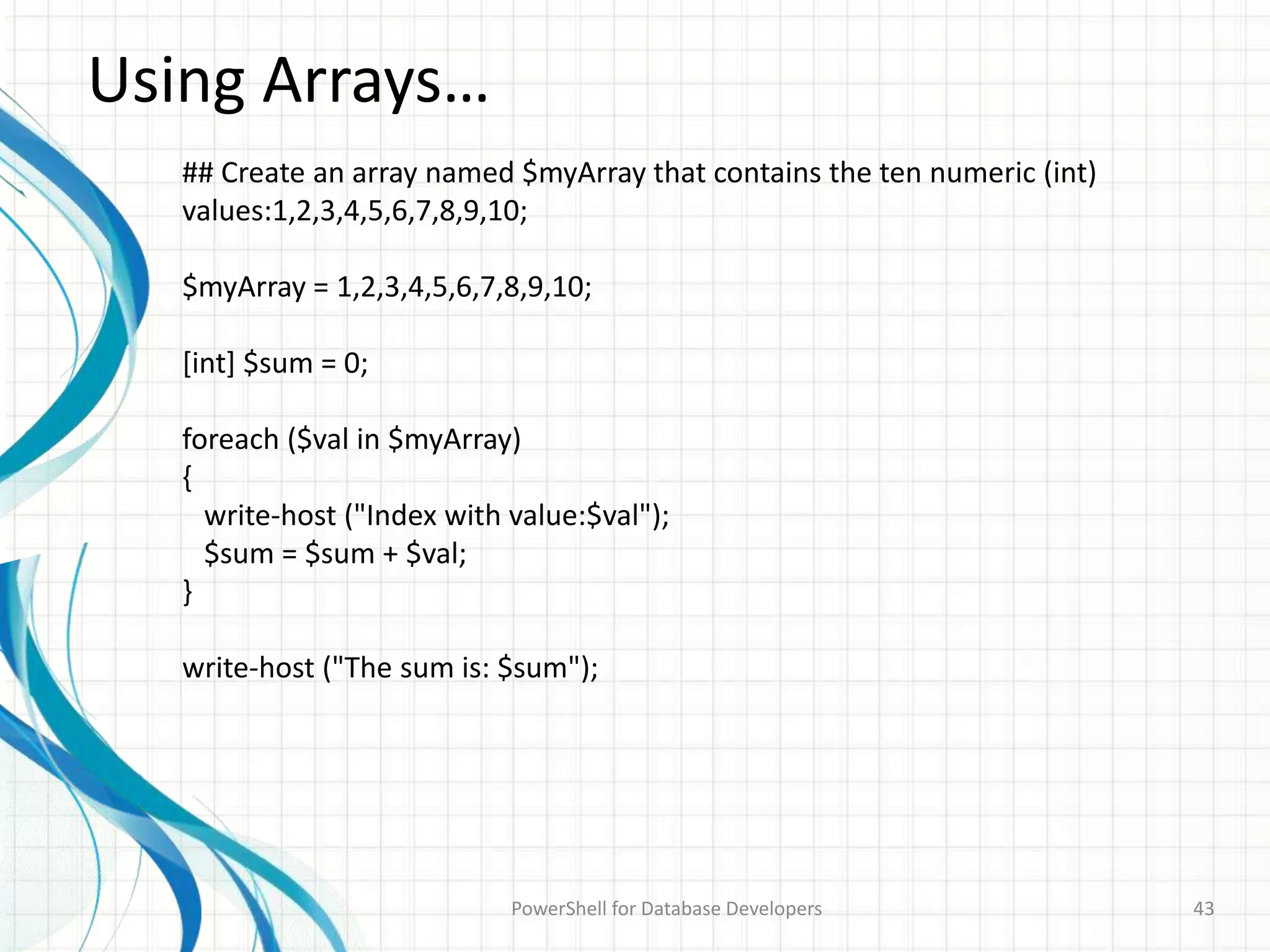 Using Arrays…
PowerShell for Database Developers 43
## Create an array named $myArray that contains the ten numeric (int)
values:1,2,3,4,5,6,7,8,9,10;
$myArray = 1,2,3,4,5,6,7,8,9,10;
[int] $sum = 0;
foreach ($val in $myArray)
{
write-host ("Index with value:$val");
$sum = $sum + $val;
}
write-host ("The sum is: $sum");
 