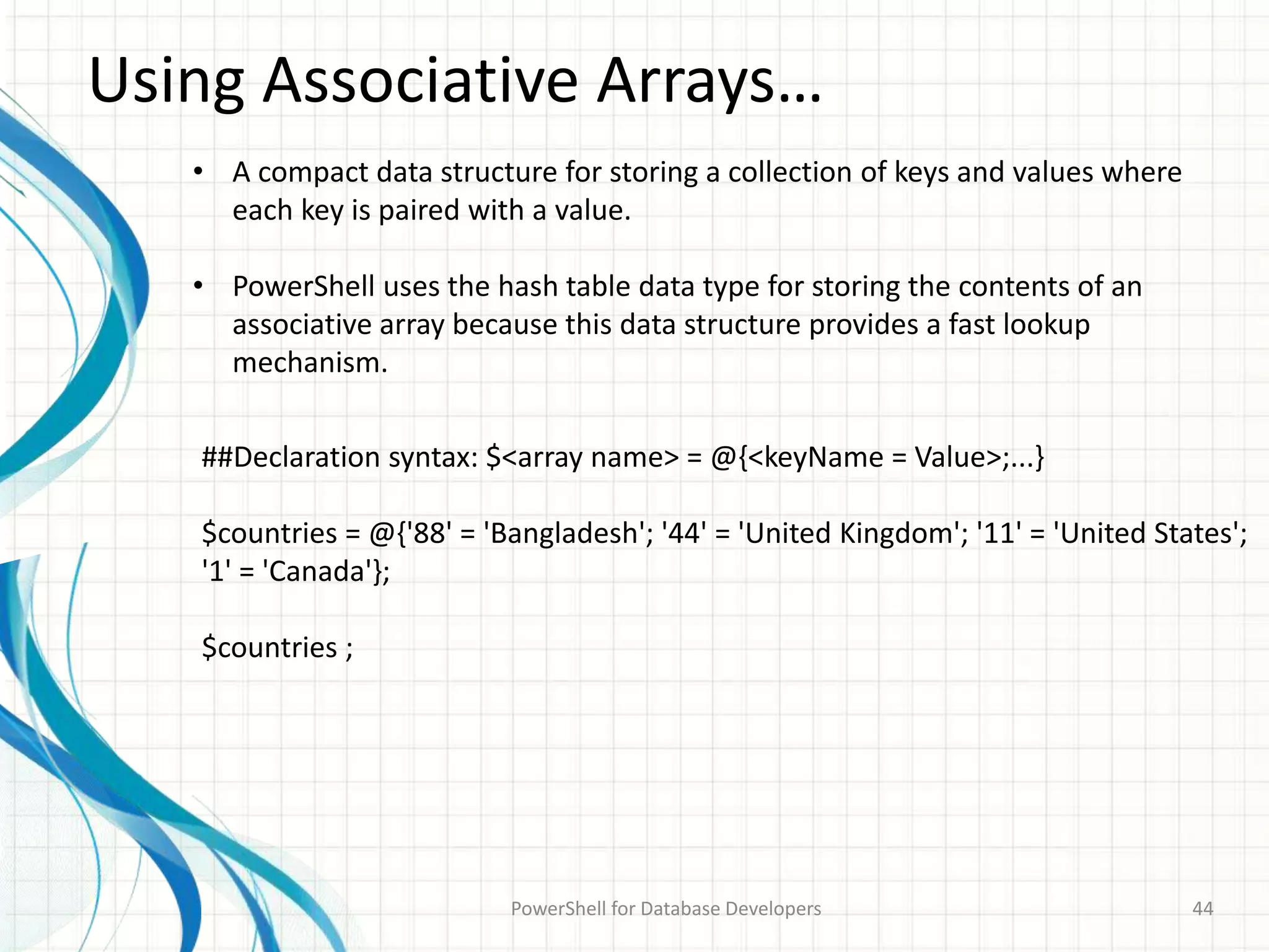 Using Associative Arrays…
PowerShell for Database Developers 44
• A compact data structure for storing a collection of keys and values where
each key is paired with a value.
• PowerShell uses the hash table data type for storing the contents of an
associative array because this data structure provides a fast lookup
mechanism.
##Declaration syntax: $<array name> = @{<keyName = Value>;...}
$countries = @{'88' = 'Bangladesh'; '44' = 'United Kingdom'; '11' = 'United States';
'1' = 'Canada'};
$countries ;
 