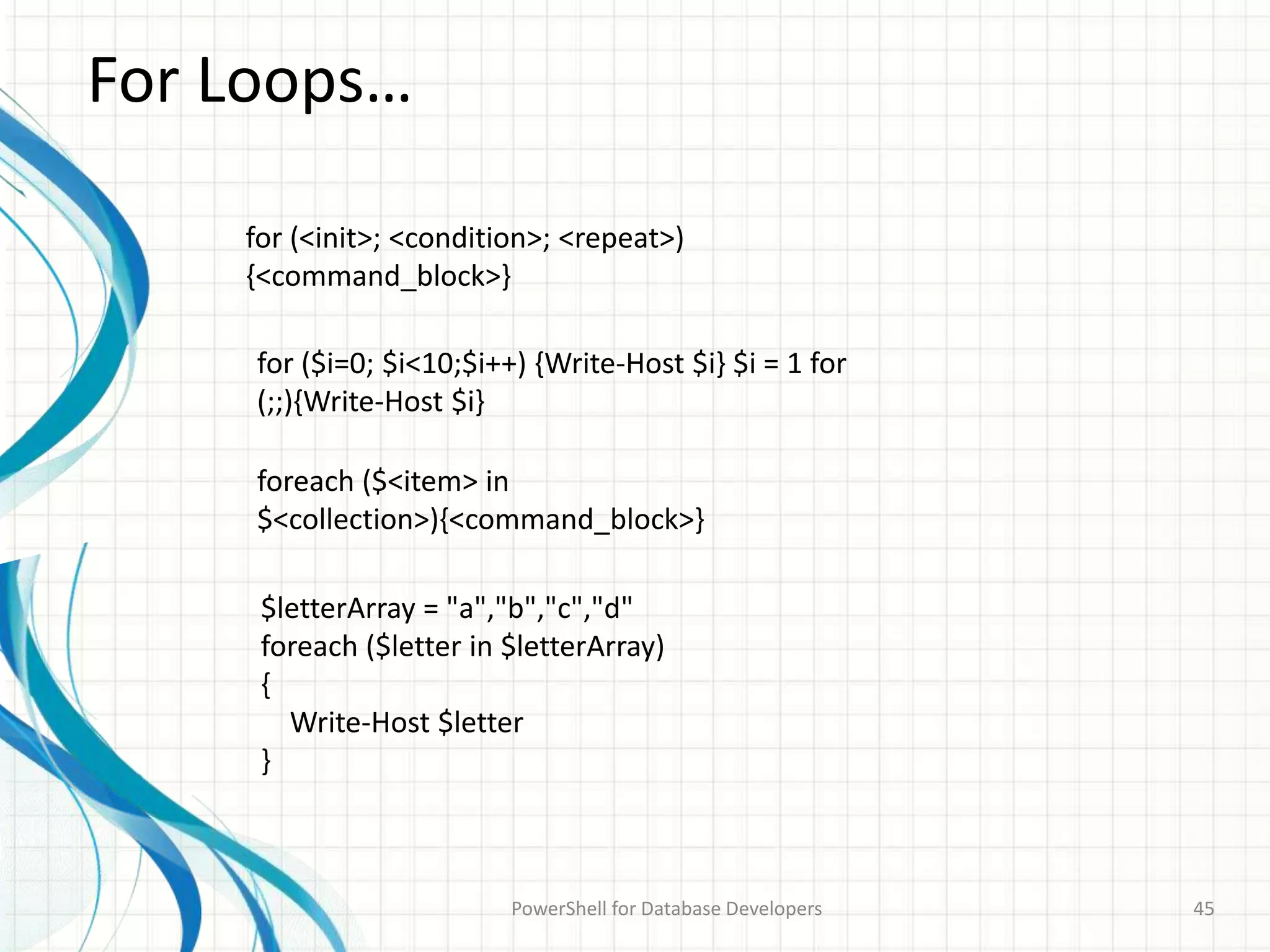 For Loops…
PowerShell for Database Developers 45
for (<init>; <condition>; <repeat>)
{<command_block>}
for ($i=0; $i<10;$i++) {Write-Host $i} $i = 1 for
(;;){Write-Host $i}
foreach ($<item> in
$<collection>){<command_block>}
$letterArray = "a","b","c","d"
foreach ($letter in $letterArray)
{
Write-Host $letter
}
 